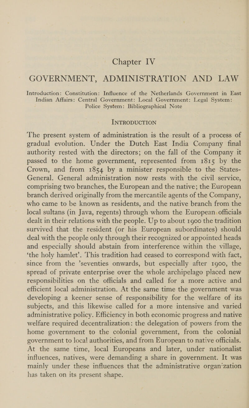 GOVERNMENT, ADMINISTRATION AND LAW Introduction: Constitution: Influence of the Netherlands Government in East Indian Affairs: Central Government: Local Government: Legal System: Police System: Bibliographical Note INTRODUCTION The present system of administration is the result of a process of gradual evolution. Under the Dutch East India Company final authority rested with the directors; on the fall of the Company it passed to the home government, represented from 1815 by the Crown, and from 1854 by a minister responsible to the States- General. General administration now rests with the civil service, comprising two branches, the European and the native; the European branch derived originally from the mercantile agents of the Company, who came to be known as residents, and the native branch from the local sultans (in Java, regents) through whom the European. officials dealt in their relations with the people. Up to about 1900 the tradition survived that the resident (or his European subordinates) should deal with the people only through their recognized or appointed heads and especially should abstain from interference within the village, ‘the holy hamlet’. ‘This tradition had ceased to correspond with fact, since from the ’seventies onwards, but especially after 1900, the spread of private enterprise over the whole archipelago placed new responsibilities on the officials and called for a more active and efficient local administration. At the same time the government was developing a keener sense of responsibility for the welfare of its subjects, and this likewise called for a more intensive and varied administrative policy. Efficiency in both economic progress and native welfare required decentralization: the delegation of powers from the home government to the colonial government, from the colonial government to loca! authorities, and from European to native officials. At the same time, local Europeans and later, under nationalist influences, natives, were demanding a share in government. It was mainly under these influences that the administrative organ‘zation has taken on its present shape.