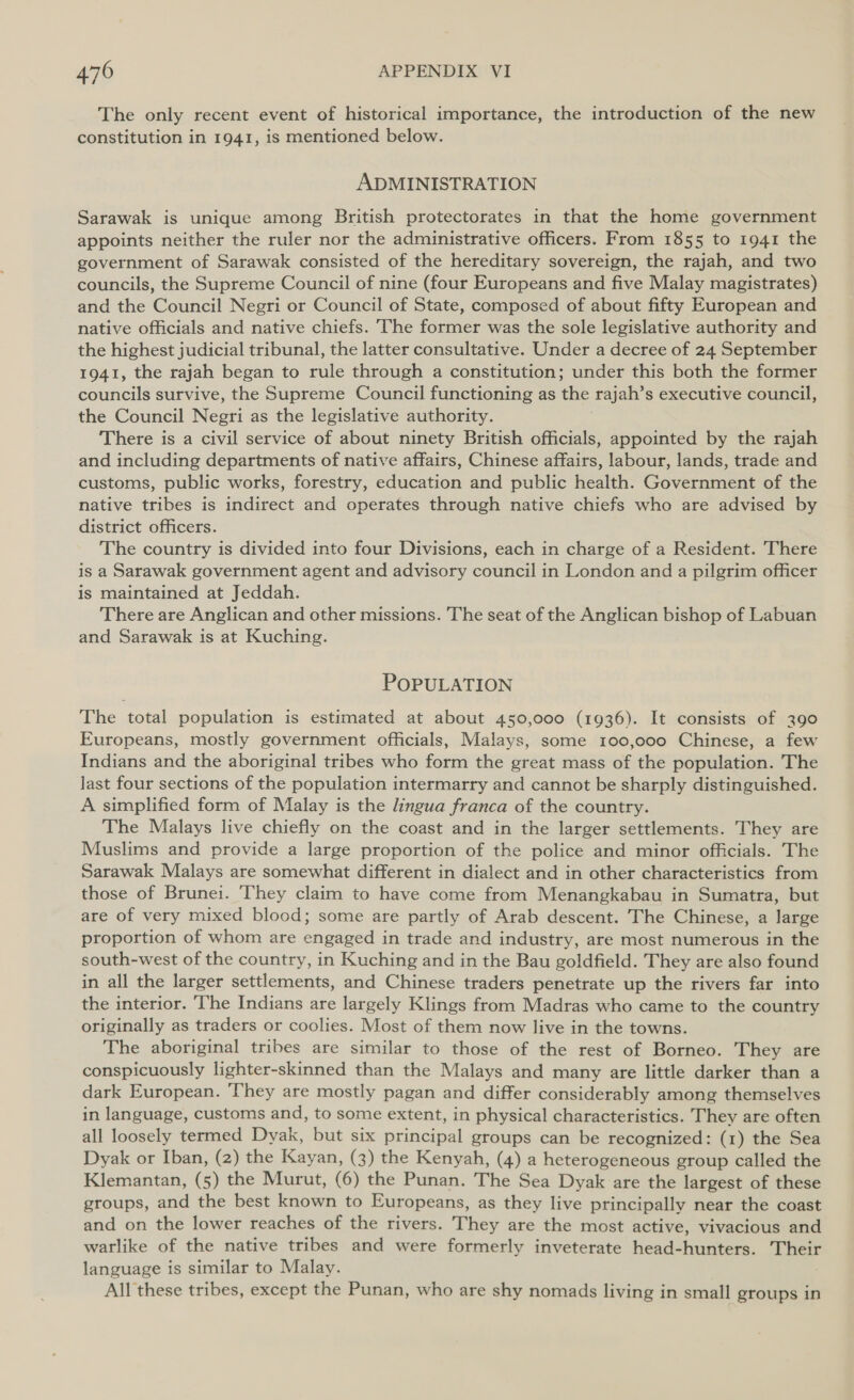 The only recent event of historical importance, the introduction of the new constitution in 1941, is mentioned below. ADMINISTRATION Sarawak is unique among British protectorates in that the home government appoints neither the ruler nor the administrative officers. From 1855 to 1941 the government of Sarawak consisted of the hereditary sovereign, the rajah, and two councils, the Supreme Council of nine (four Europeans and five Malay magistrates) and the Council Negri or Council of State, composed of about fifty European and native officials and native chiefs. The former was the sole legislative authority and the highest judicial tribunal, the latter consultative. Under a decree of 24 September 1941, the rajah began to rule through a constitution; under this both the former councils survive, the Supreme Council functioning as the Taj jah’s executive council, the Council Negri as the legislative authority. There is a civil service of about ninety British officials, appointed by the rajah and including departments of native affairs, Chinese affairs, labour, lands, trade and customs, public works, forestry, education and public health. Government of the native tribes is indirect and operates through native chiefs who are advised by district officers. The country is divided into four Divisions, each in charge of a Resident. There is a Sarawak government agent and advisory council in London and a pilgrim officer is maintained at Jeddah. There are Anglican and other missions. The seat of the Anglican bishop of Labuan and Sarawak is at Kuching. POPULATION The total population is estimated at about 450,000 (1936). It consists of 390 Europeans, mostly government officials, Malays, some 100,000 Chinese, a few Indians and the aboriginal tribes who form the great mass of the population. The last four sections of the population intermarry and cannot be sharply distinguished. A simplified form of Malay is the lingua franca of the country. The Malays live chiefly on the coast and in the larger settlements. They are Muslims and provide a large proportion of the police and minor officials. The Sarawak Malays are somewhat different in dialect and in other characteristics from those of Brunei. They claim to have come from Menangkabau in Sumatra, but are of very mixed blood; some are partly of Arab descent. The Chinese, a large proportion of whom are engaged in trade and industry, are most numerous in the south-west of the country, in Kuching and in the Bau goldfield. They are also found in all the larger settlements, and Chinese traders penetrate up the rivers far into the interior. ‘The Indians are largely Klings from Madras who came to the country originally as traders or coolies. Most of them now live in the towns. The aboriginal tribes are similar to those of the rest of Borneo. They are conspicuously lighter-skinned than the Malays and many are little darker than a dark European. They are mostly pagan and differ considerably among themselves in language, customs and, to some extent, in physical characteristics. They are often all loosely termed Dyak, but six principal groups can be recognized: (1) the Sea Dyak or Iban, (2) the Kayan, (3) the Kenyah, (4) a heterogeneous group called the Klemantan, (5) the Murut, (6) the Punan. The Sea Dyak are the largest of these groups, and the best known to Europeans, as they live principally near the coast and on the lower reaches of the rivers. They are the most active, vivacious and warlike of the native tribes and were formerly inveterate head-hunters. Their language is similar to Malay. All these tribes, except the Punan, who are shy nomads living in small groups in