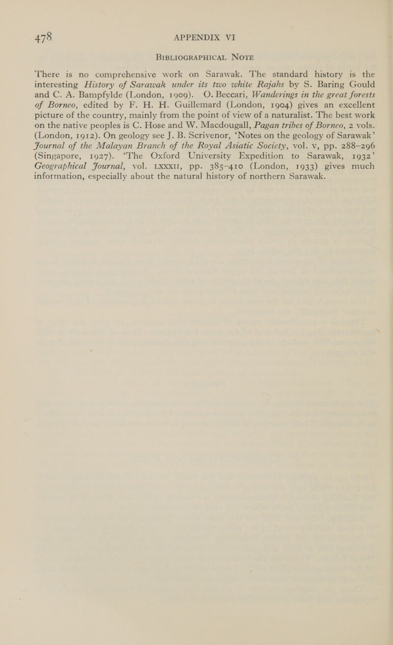 BIBLIOGRAPHICAL NOTE There is no comprehensive work on Sarawak. The standard history is the interesting History of Sarawak under its two white Rajahs by S. Baring Gould and C. A. Bampfylde (London,.1909). O.Beccari, Wanderings in the great forests of Borneo, edited by F. H. H. Guillemard (London, 1904) gives an excellent picture of the country, mainly from the point of view of a naturalist. The best work on the native peoples is C. Hose and W. Macdougall, Pagan tribes of Borneo, 2 vols. (London, 1912). On geology see J. B. Scrivenor, ‘Notes on the geology of Sarawak’ Journal of the Malayan Branch of the Royal Asiatic Society, vol. v, pp. 288-296 (Singapore, 1927). ‘The Oxford University Expedition to Sarawak, 1932’ Geographical Journal, vol. LXxxlI, pp. 385-410 (London, 1933) gives much information, especially about the natural history of northern Sarawak.