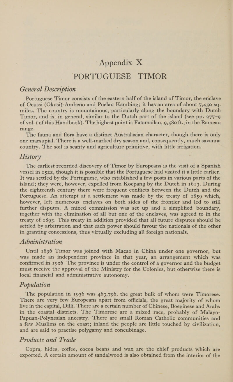 PORTUGUESE TIMOR General Description Portuguese Timor consists of the eastern half of the island of 'Timor, the enclave of Ocussi (Okusi)-Ambeno and Poelau Kambing; it has an area of about 7,450 sq. miles. The country is mountainous, particularly along the boundary with Dutch Timor, and is, in general, similar to the Dutch part of the island (see pp. 277-9 of vol. 1 of this Handbook). The highest point is Fatamailau, 9,580 ft., in the Rameau range. The fauna and flora have a distinct Australasian character, though there is only one marsupial. There is a well-marked dry season and, consequently, much savanna country. The soil is scanty and agriculture primitive, with little irrigation. History The earliest recorded discovery of Timor by Europeans is the visit of a Spanish vessel in 1522, though it is possible that the Portuguese had visited it a little earlier. It was settled by the Portuguese, who established a few posts in various parts of the island; they were, however, expelled from Koepang by the Dutch in 1613. During the eighteenth century there were frequent conflicts between the Dutch and the Portuguese. An attempt at a settlement was made by the treaty of 1859 which, however, left numerous enclaves on both sides of the frontier and led to still further disputes. A mixed commission was set up and a simplified boundary, together with the elimination of all but one of the enclaves, was agreed to in the treaty of 1893. This treaty in addition provided that all future disputes should be settled by arbitration and that each power should favour the nationals of the other in granting concessions, thus virtually excluding all foreign nationals. Administration Until 1896 Timor was joined with Macao in China under one governor, but was made an independent province in that year, an arrangement which was confirmed in 1926. The province is under the control of a governor and the budget must receive the approval of the Ministry for the Colonies, but otherwise there is local financial and administrative autonomy. Population The population in 1936 was 463,796, the great bulk of whom were Timorese. There are very few Europeans apart from officials, the great majority of whom live in the capital, Dilli. There are a certain number of Chinese, Boeginese and Arabs in the coastal districts. The Timorese are a mixed race, probably of Malayo- Papuan-Polynesian ancestry. There are small Roman Catholic communities and a few Muslims on the coast; inland the people are little touched by civilization, and are said to practise polygamy and concubinage. Products and Trade Copra, hides, coffee, cocoa beans and wax are the chief products which are exported. A certain amount of sandalwood is also obtained from the interior of the