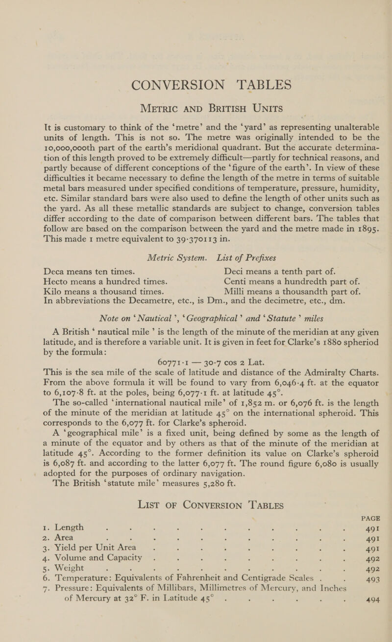 CONVERSION TABLES METRIC AND BRITISH UNITS It is customary to think of the ‘metre’ and the ‘yard’ as representing unalterable units of length. This is not so. The metre was originally intended to be the 10,000,000th part of the earth’s meridional quadrant. But the accurate determina- tion of this length proved to be extremely difficult—partly for technical reasons, and partly because of different conceptions of the ‘figure of the earth’. In view of these difficulties it became necessary to define the length of the metre in terms of suitable metal bars measured under specified conditions of temperature, pressure, humidity, etc. Similar standard bars were also used to define the length of other units such as the yard. As all these metallic standards are subject to change, conversion tables differ according to the date of comparison between different bars. The tables that follow are based on the comparison between the yard and the metre made in 1895. This made 1 metre equivalent to 39-370113 in. Metric System. List of Prefixes Deca means ten times. Deci means a tenth part of. Hecto means a hundred times. Centi means a hundredth part of. Kilo means a thousand times. Milli means a thousandth part of. In abbreviations the Decametre, etc., is Dm., and the decimetre, etc., dm. Note on ‘ Nautical ’, ‘Geographical’ and ‘ Statute’ miles A British ‘ nautical mile ’ is the length of the minute of the meridian at any given latitude, and is therefore a variable unit. It is given in feet for Clarke’s 1880 spheriod by the formula: 60771-I1 — 30-7 cos 2 Lat. This is the sea mile of the scale of latitude and distance of the Admiralty Charts. From the above formula it will be found to vary from 6,046-4 ft. at the equator to 6,107-8 ft. at the poles, being 6,077-1 ft. at latitude 45°. The so-called ‘international nautical mile’ of 1,852 m. or 6,076 ft. is the length of the minute of the meridian at latitude 45° on the international spheroid. This corresponds to the 6,077 ft. for Clarke’s spheroid. A ‘geographical mile’ is a fixed unit, being defined by some as the length of a minute of the equator and by others as that of the minute of the meridian at latitude 45°. According to the former definition its value on Clarke’s spheroid is 6,087 ft. and according to the latter 6,077 ft. The round figure 6,080 is usually adopted for the purposes of ordinary navigation. The British ‘statute mile’ measures 5,280 ft. LisT OF CONVERSION ‘TABLES PAGE 1. Length : ‘ : . : ‘ : ; : : ; 491 2. Area : ; : : : : : : : 491 3.* Yield per Unit fice : , : , : : : : : 491 4. Volume and Capacity . : : ; : : : é : 492 5. Weight ; : : 492 6. ‘Temperature: Equivalents of Fahrenheit and Centipade Scales ; 493 7. Pressure: Equivalents of Millibars, Millimetres of Mercury, and Inches of Mercury at 32° F. in eee 5) ie ; ‘ : ; ; 494