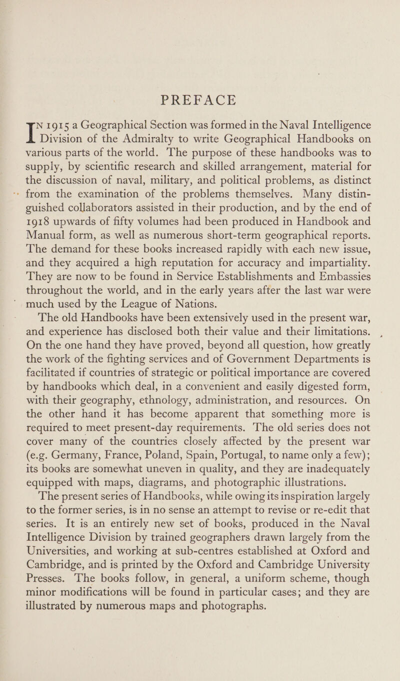 PREPACE N 1915 a Geographical Section was formed in the Naval Intelligence Division of the Admiralty to write Geographical Handbooks on various parts of the world. ‘The purpose of these handbooks was to supply, by scientific research and skilled arrangement, material for the discussion of naval, military, and political problems, as distinct - from the examination of the problems themselves. Many distin- guished collaborators assisted in their production, and by the end of 1918 upwards of fifty volumes had been produced in Handbook and Manual form, as well as numerous short-term geographical reports. The demand for these books increased rapidly with each new issue, and they acquired a high reputation for accuracy and impartiality. They are now to be found in Service Establishments and Embassies throughout the world, and in the early years after the last war were much used by the League of Nations. The old Handbooks have been extensively used in the present war, and experience has disclosed both their value and their limitations. On the one hand they have proved, beyond all question, how greatly the work of the fighting services and of Government Departments is facilitated if countries of strategic or political importance are covered by handbooks which deal, in a convenient and easily digested form, with their geography, ethnology, administration, and resources. On the other hand it has become apparent that something more is required to meet present-day requirements. The old series does not cover many of the countries closely affected by the present war (e.g. Germany, France, Poland, Spain, Portugal, to name only a few); its books are somewhat uneven in quality, and they are inadequately equipped with maps, diagrams, and photographic illustrations. The present series of Handbooks, while owing its inspiration largely to the former series, is in no sense an attempt to revise or re-edit that series. It is an entirely new set of books, produced in the Naval Intelligence Division by trained geographers drawn largely from the Universities, and working at sub-centres established at Oxford and Cambridge, and is printed by the Oxford and Cambridge University Presses. The books follow, in general, a uniform scheme, though minor modifications will be found in particular cases; and they are illustrated by numerous maps and photographs.