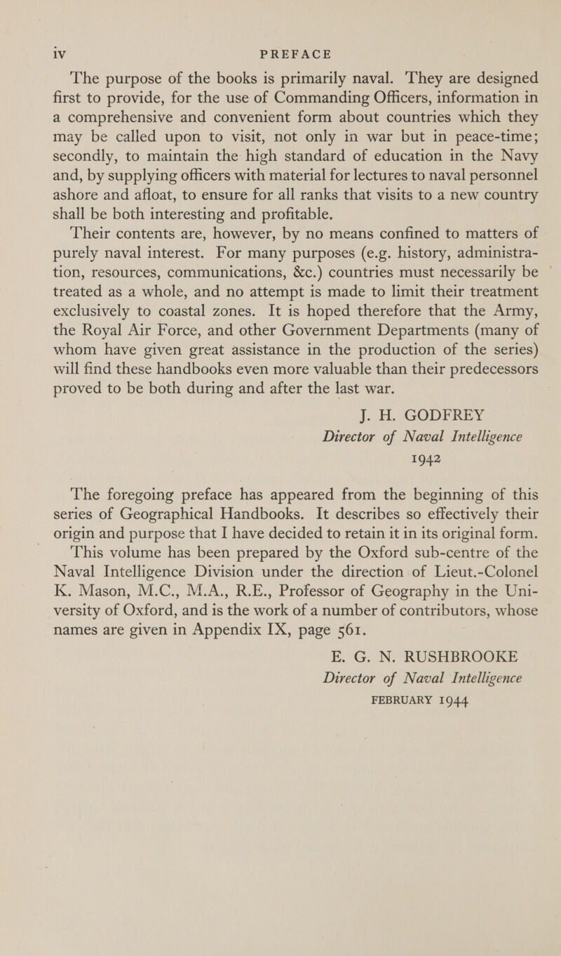 The purpose of the books is primarily naval. They are designed first to provide, for the use of Commanding Officers, information in a comprehensive and convenient form about countries which they may be called upon to visit, not only in war but in peace-time; secondly, to maintain the high standard of education in the Navy and, by supplying officers with material for lectures to naval personnel ashore and afloat, to ensure for all ranks that visits to a new country shall be both interesting and profitable. Their contents are, however, by no means confined to matters of purely naval interest. For many purposes (e.g. history, administra- tion, resources, communications, &amp;c.) countries must necessarily be © treated as a whole, and no attempt is made to limit their treatment exclusively to coastal zones. It is hoped therefore that the Army, the Royal Air Force, and other Government Departments (many of whom have given great assistance in the production of the series) will find these handbooks even more valuable than their predecessors proved to be both during and after the last war. J. H. GODFREY Director of Naval Intelligence 1942 The foregoing preface has appeared from the beginning of this series of Geographical Handbooks. It describes so effectively their origin and purpose that I have decided to retain it in its original form. This volume has been prepared by the Oxford sub-centre of the Naval Intelligence Division under the direction of Lieut.-Colonel K. Mason, M.C., M.A., R.E., Professor of Geography in the Uni- versity of Oxford, and is the work of a number of contributors, whose names are given in Appendix IX, page 561. E. G. N. RUSHBROOKE Director of Naval Intelligence FEBRUARY 1944