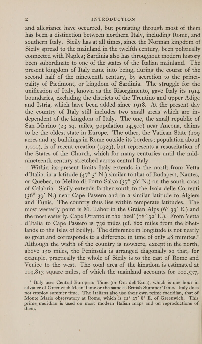 and allegiance have occurred, but persisting through most of them has been a distinction between northern Italy, including Rome, and southern Italy. Sicily has at all times, since the Norman kingdom of Sicily spread to the mainland in the twelfth century, been politically connected with Naples; Sardinia also has throughout modern history been subordinate to one of the states of the Italian mainland. The present kingdom of Italy came into being, during the course of the second half of the nineteenth century, by accretion to the princi- pality of Piedmont, or kingdom of Sardinia. The struggle for the unification of Italy, known as the Risorgimento, gave Italy its 1914 boundaries, excluding the districts of the Trentino and upper Adige and Istria, which have been added since 1918. At the present day the country of Italy still includes two small areas which are in- dependent of the kingdom of Italy. The one, the small republic of San Marino (23 sq. miles, population 14,500) near Ancona, claims to be the oldest state in Europe. The other, the Vatican State (109 acres and 13 buildings in Rome outside its borders; population about 1,000), is of recent creation (1929), but represents a resuscitation of the States of the Church, which for many centuries until the mid- nineteenth century stretched across central Italy. Within its present limits Italy extends in the north from Vetta d'Italia, in a latitude (47° 5’ N.) similar to that of Budapest, Nantes, or Quebec, to Melito di Porto Salvo (37° 56’ N.) on the south coast of Calabria. Sicily extends farther south to the Isola delle Correnti (36° 39’ N.) near Cape Passero and in a similar latitude to Algiers and ‘Tunis. The country thus lies within temperate latitudes. The most westerly point is M. ‘Tabor in the Graian Alps (6° 33’ E.) and the most easterly, Cape Otranto in the ‘heel’ (18° 32’ E.). From Vetta d’Italia to Cape Passero is 730 miles (cf. 800 miles from the Shet- lands to the Isles of Scilly). The difference in longitude is not nearly so great and corresponds to a difference in time of only 48 minutes.' Although the width of the country is nowhere, except in the north, above 150 miles, the Peninsula is arranged diagonally so that, for example, practically the whole of Sicily is to the east of Rome and Venice to the west. The total area of the kingdom is estimated at 119,813 square miles, of which the mainland accounts for 100,537, * Italy uses Central European Time (or Ora dell’Etna), which is one hour in advance of Greenwich Mean Time or the same as British Summer Time. Italy does not employ summer time. The Italians also use their own prime meridian, that of Monte Mario observatory at Rome, which is 12° 27’ 8” E. of Greenwich. This them,