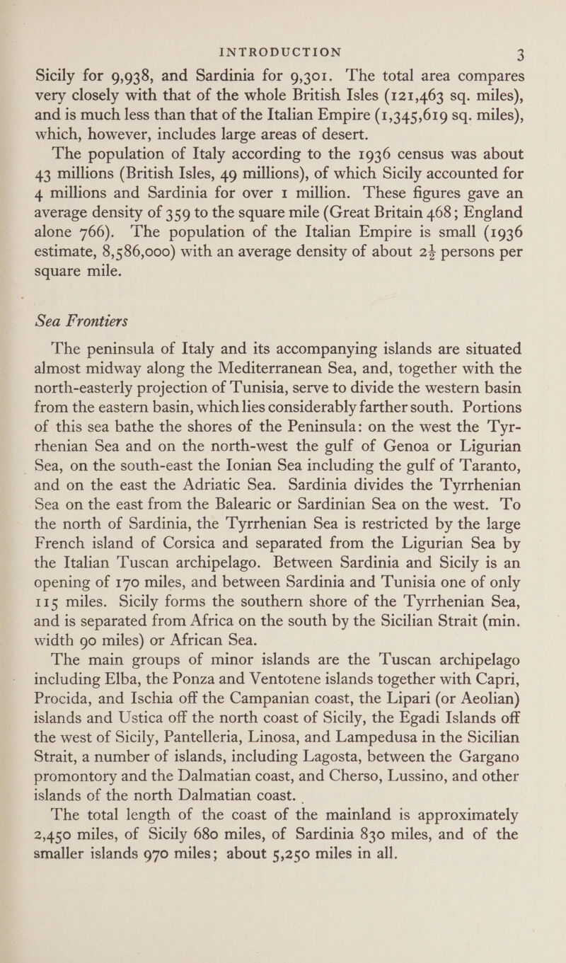 Sicily for 9,938, and Sardinia for 9,301. ‘The total area compares very closely with that of the whole British Isles (121,463 sq. miles), and is much less than that of the Italian Empire (1,345,619 sq. miles), which, however, includes large areas of desert. The population of Italy according to the 1936 census was about 43 millions (British Isles, 49 millions), of which Sicily accounted for 4 millions and Sardinia for over 1 million. These figures gave an average density of 359 to the square mile (Great Britain 468; England alone 766). The population of the Italian Empire is small (1936 estimate, 8,586,000) with an average density of about 24 persons per square mile. Sea Frontiers The peninsula of Italy and its accompanying islands are situated almost midway along the Mediterranean Sea, and, together with the north-easterly projection of ‘Tunisia, serve to divide the western basin from the eastern basin, which lies considerably farther south. Portions of this sea bathe the shores of the Peninsula: on the west the Tyr- rhenian Sea and on the north-west the gulf of Genoa or Ligurian _ Sea, on the south-east the Ionian Sea including the gulf of Taranto, and on the east the Adriatic Sea. Sardinia divides the Tyrrhenian Sea on the east from the Balearic or Sardinian Sea on the west. To the north of Sardinia, the Tyrrhenian Sea is restricted by the large French island of Corsica and separated from the Ligurian Sea by the Italian ‘Tuscan archipelago. Between Sardinia and Sicily is an opening of 170 miles, and between Sardinia and Tunisia one of only 115 miles. Sicily forms the southern shore of the Tyrrhenian Sea, and is separated from Africa on the south by the Sicilian Strait (min. width go miles) or African Sea. The main groups of minor islands are the Tuscan archipelago including Elba, the Ponza and Ventotene islands together with Capri, Procida, and Ischia off the Campanian coast, the Lipari (or Aeolian) islands and Ustica off the north coast of Sicily, the Egadi Islands off the west of Sicily, Pantelleria, Linosa, and Lampedusa in the Sicilian Strait, a number of islands, including Lagosta, between the Gargano promontory and the Dalmatian coast, and Cherso, Lussino, and other islands of the north Dalmatian coast. _ The total length of the coast of the mainland is approximately 2,450 miles, of Sicily 680 miles, of Sardinia 830 miles, and of the smaller islands 970 miles; about 5,250 miles in all.