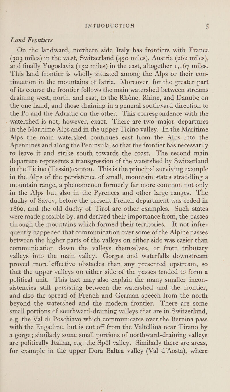 Land Frontiers On the landward, northern side Italy has frontiers with France (303 miles) in the west, Switzerland (450 miles), Austria (262 miles), and finally Yugoslavia (152 miles) in the east, altogether 1,167 miles. This land frontier is wholly situated among the Alps or their con- tinuation in the mountains of Istria. Moreover, for the greater part of its course the frontier follows the main watershed between streams | draining west, north, and east, to the Rhéne, Rhine, and Danube on the one hand, and those draining in a general southward direction to the Po and the Adriatic on the other. This correspondence with the - watershed is not, however, exact. There are two major departures in the Maritime Alps and in the upper Ticino valley. In the Maritime Alps the main watershed continues east from the Alps into the Apennines and along the Peninsula, so that the frontier has necessarily to leave it and strike south towards the coast. ‘The second main departure represents a transgression of the watershed by Switzerland in the Ticino (Tessin) canton. ‘This is the principal surviving example in the Alps of the persistence of small, mountain states straddling a mountain range, a phenomenon formerly far more common not only in the Alps but also in the Pyrenees and other large ranges. The duchy of Savoy, before the present French department was ceded in 1860, and the old duchy of Tirol are other examples. Such states were made possible by, and derived their importance from, the passes through the mountains which formed their territories. It not infre- quently happened that communication over some of the Alpine passes between the higher parts of the valleys on either side was easier than communication down the valleys themselves, or from tributary valleys into the main valley. Gorges and waterfalls downstream proved more effective obstacles than any presented upstream, so that the upper valleys on either side of the passes tended to form a political unit. This fact may also explain the many smaller incon- sistencies still persisting between the watershed and the frontier, and also the spread of French and German speech from the north beyond the watershed and the modern frontier. There are some small portions of southward-draining valleys that are in Switzerland, e.g. the Val di Poschiavo which communicates over the Bernina pass with the Engadine, but is cut off from the Valtellina near Tirano by a gorge; similarly some small portions of northward-draining valleys are politically Italian, e.g. the Spél valley. Similarly there are areas, for example in the upper Dora Baltea valley (Val d’Aosta), where