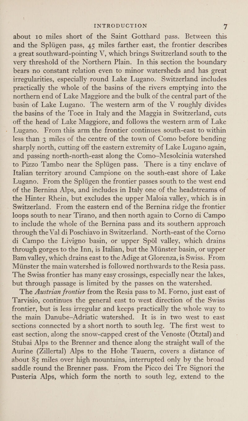 about 10 miles short of the Saint Gotthard pass. Between this and the Spliigen pass, 45 miles farther east, the frontier describes a great southward-pointing V, which brings Switzerland south to the very threshold of the Northern Plain. In this section the boundary bears no constant relation even to minor watersheds and has great irregularities, especially round Lake Lugano. Switzerland includes practically the whole of the basins of the rivers emptying into the northern end of Lake Maggiore and the bulk of the central part of the basin of Lake Lugano. The western arm of the V roughly divides the basins of the Toce in Italy and the Maggia in Switzerland, cuts off the head of Lake Maggiore, and follows the western arm of Lake - Lugano. From this arm the frontier continues south-east to within less than 3 miles of the centre of the town of Como before bending sharply north, cutting off the eastern extremity of Lake Lugano again, and passing north-north-east along the Como—Mesolcinia watershed to Pizzo 'Tambo near the Spliigen pass. There is a tiny enclave of Italian territory around Campione on the south-east shore of Lake Lugano. From the Spliigen the frontier passes south to the west end of the Bernina Alps, and includes in Italy one of the headstreams of the Hinter Rhein, but excludes the upper Maloia valley, which is in . Switzerland. From the eastern end of the Bernina ridge the frontier loops south to near Tirano, and then north again to Corno di Campo to include the whole of the Bernina pass and its southern approach through the Val di Poschiavo in Switzerland. North-east of the Corno di Campo the Livigno basin, or upper Spél valley, which drains through gorges to the Inn, is Italian, but the Minster basin, or upper Bam valley, which drains east to the Adige at Glorenza, is Swiss. From Miinster the main watershed is followed northwards to the Resia pass. The Swiss frontier has many easy crossings, especially near the lakes, but through passage is limited by the passes on the watershed. The Austrian frontier from the Resia pass to M. Forno, just east of Tarvisio, continues the general east to west direction of the Swiss frontier, but is less irregular and keeps practically the whole way to the main Danube—Adriatic watershed. It is in two west to east sections connected by a short north to south leg. ‘The first west to east section, along the snow-capped crest of the Venoste (Otztal) and Stubai Alps to the Brenner and thence along the straight wall of the Aurine (Zillertal) Alps to the Hohe Tauern, covers a distance of about 85 miles over high mountains, interrupted only by the broad saddle round the Brenner pass. From the Picco dei Tre Signori the Pusteria Alps, which form the north to south leg, extend to the