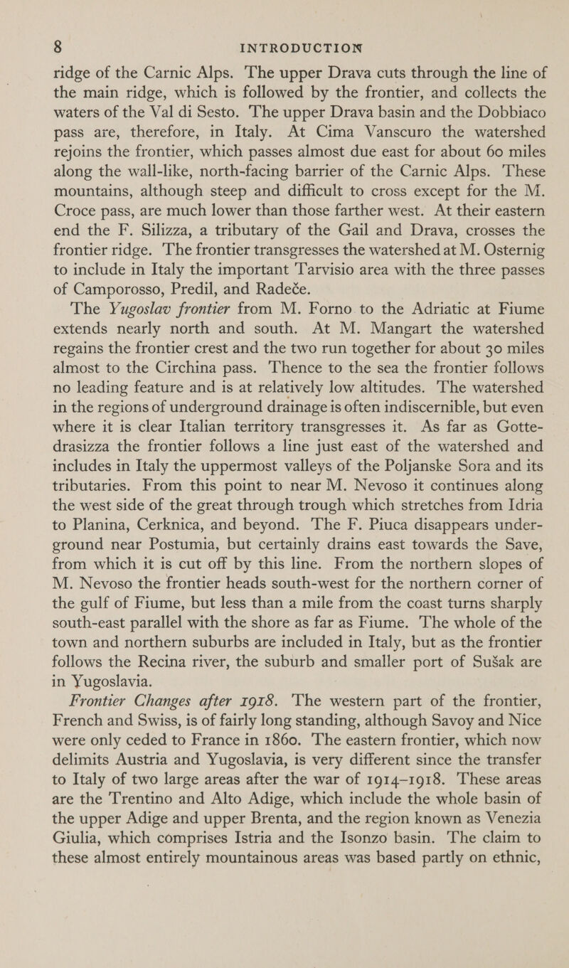 ridge of the Carnic Alps. ‘The upper Drava cuts through the line of the main ridge, which is followed by the frontier, and collects the waters of the Val di Sesto. The upper Drava basin and the Dobbiaco pass are, therefore, in Italy. At Cima Vanscuro the watershed rejoins the frontier, which passes almost due east for about 60 miles along the wall-like, north-facing barrier of the Carnic Alps. These mountains, although steep and difficult to cross except for the M. Croce pass, are much lower than those farther west. At their eastern end the F. Silizza, a tributary of the Gail and Drava, crosses the frontier ridge. The frontier transgresses the watershed at M. Osternig to include in Italy the important Tarvisio area with the three passes of Camporosso, Predil, and Radeée. ! The Yugoslav frontier from M. Forno. to the Adriatic at Fiume extends nearly north and south. At M. Mangart the watershed regains the frontier crest and the two run together for about 30 miles almost to the Circhina pass. Thence to the sea the frontier follows no leading feature and is at relatively low altitudes. The watershed in the regions of underground drainage is often indiscernible, but even — where it is clear Italian territory transgresses it. As far as Gotte- drasizza the frontier follows a line just east of the watershed and includes in Italy the uppermost valleys of the Poljanske Sora and its tributaries. From this point to near M. Nevoso it continues along the west side of the great through trough which stretches from Idria to Planina, Cerknica, and beyond. The F. Piuca disappears under- ground near Postumia, but certainly drains east towards the Save, from which it is cut off by this line. From the northern slopes of M. Nevoso the frontier heads south-west for the northern corner of the gulf of Fiume, but less than a mile from the coast turns sharply south-east parallel with the shore as far as Fiume. The whole of the town and northern suburbs are included in Italy, but as the frontier follows the Recina river, the suburb and smaller port of SuSak are in Yugoslavia. Frontier Changes after 1918. ‘The western part of the frontier, French and Swiss, is of fairly long standing, although Savoy and Nice were only ceded to France in 1860. The eastern frontier, which now delimits Austria and Yugoslavia, is very different since the transfer to Italy of two large areas after the war of 1914-1918. ‘These areas are the Trentino and Alto Adige, which include the whole basin of the upper Adige and upper Brenta, and the region known as Venezia Giulia, which comprises Istria and the Isonzo basin. The claim to these almost entirely mountainous areas was based partly on ethnic,