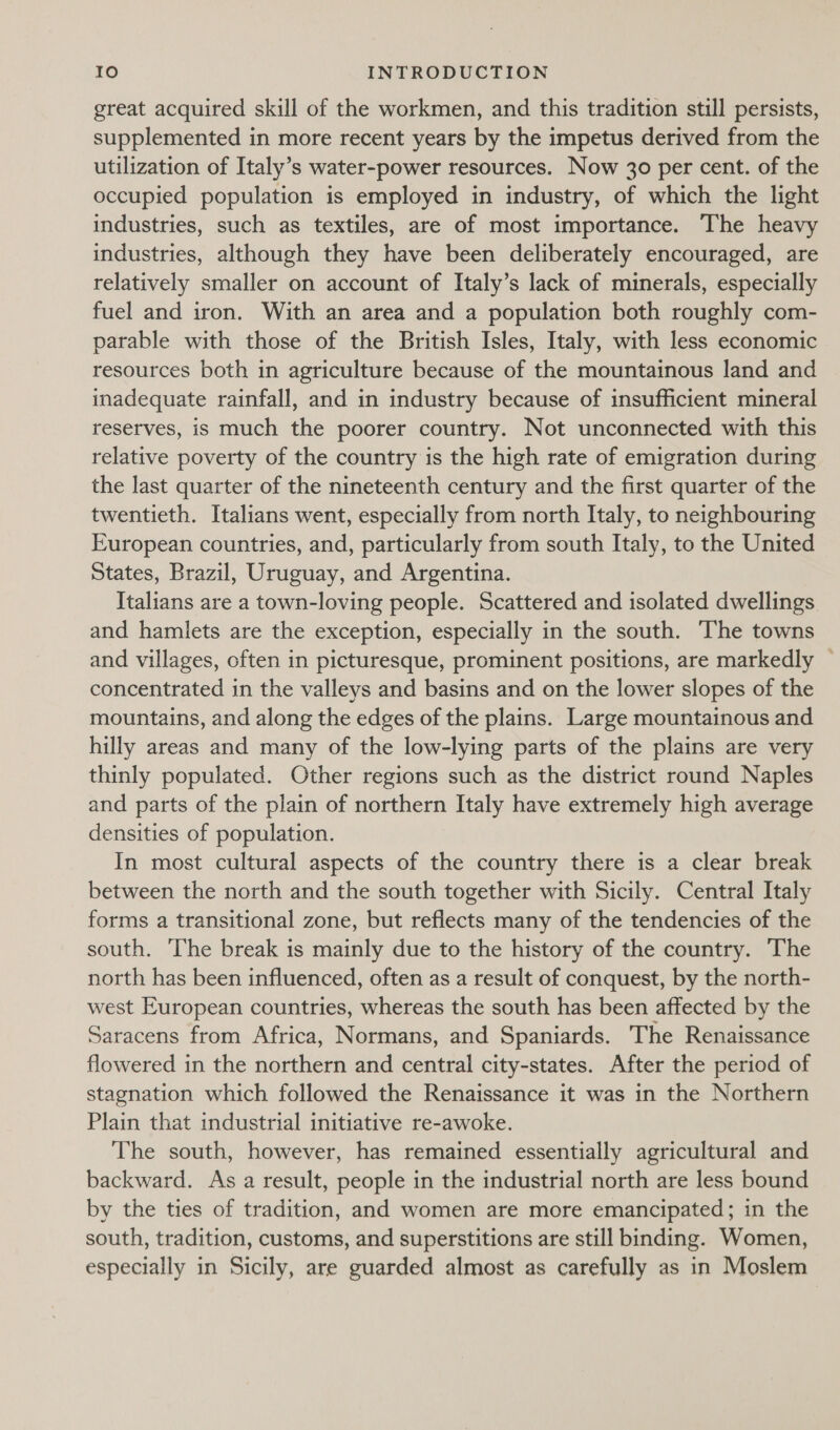 great acquired skill of the workmen, and this tradition still persists, supplemented in more recent years by the impetus derived from the utilization of Italy’s water-power resources. Now 30 per cent. of the occupied population is employed in industry, of which the light industries, such as textiles, are of most importance. The heavy industries, although they have been deliberately encouraged, are relatively smaller on account of Italy’s lack of minerals, especially fuel and iron. With an area and a population both roughly com- parable with those of the British Isles, Italy, with less economic resources both in agriculture because of the mountainous land and inadequate rainfall, and in industry because of insufficient mineral reserves, is much the poorer country. Not unconnected with this relative poverty of the country is the high rate of emigration during the last quarter of the nineteenth century and the first quarter of the twentieth. Italians went, especially from north Italy, to neighbouring European countries, and, particularly from south Italy, to the United States, Brazil, Uruguay, and Argentina. Italians are a town-loving people. Scattered and isolated dwellings. and hamlets are the exception, especially in the south. The towns and villages, often in picturesque, prominent positions, are markedly — concentrated in the valleys and basins and on the lower slopes of the mountains, and along the edges of the plains. Large mountainous and hilly areas and many of the low-lying parts of the plains are very thinly populated. Other regions such as the district round Naples and parts of the plain of northern Italy have extremely high average densities of population. In most cultural aspects of the country there is a clear break between the north and the south together with Sicily. Central Italy forms a transitional zone, but reflects many of the tendencies of the south. The break is mainly due to the history of the country. The north has been influenced, often as a result of conquest, by the north- west European countries, whereas the south has been affected by the Saracens from Africa, Normans, and Spaniards. The Renaissance flowered in the northern and central city-states. After the period of stagnation which followed the Renaissance it was in the Northern Plain that industrial initiative re-awoke. The south, however, has remained essentially agricultural and backward. As a result, people in the industrial north are less bound by the ties of tradition, and women are more emancipated; in the south, tradition, customs, and superstitions are still binding. Women, especially in Sicily, are guarded almost as carefully as in Moslem