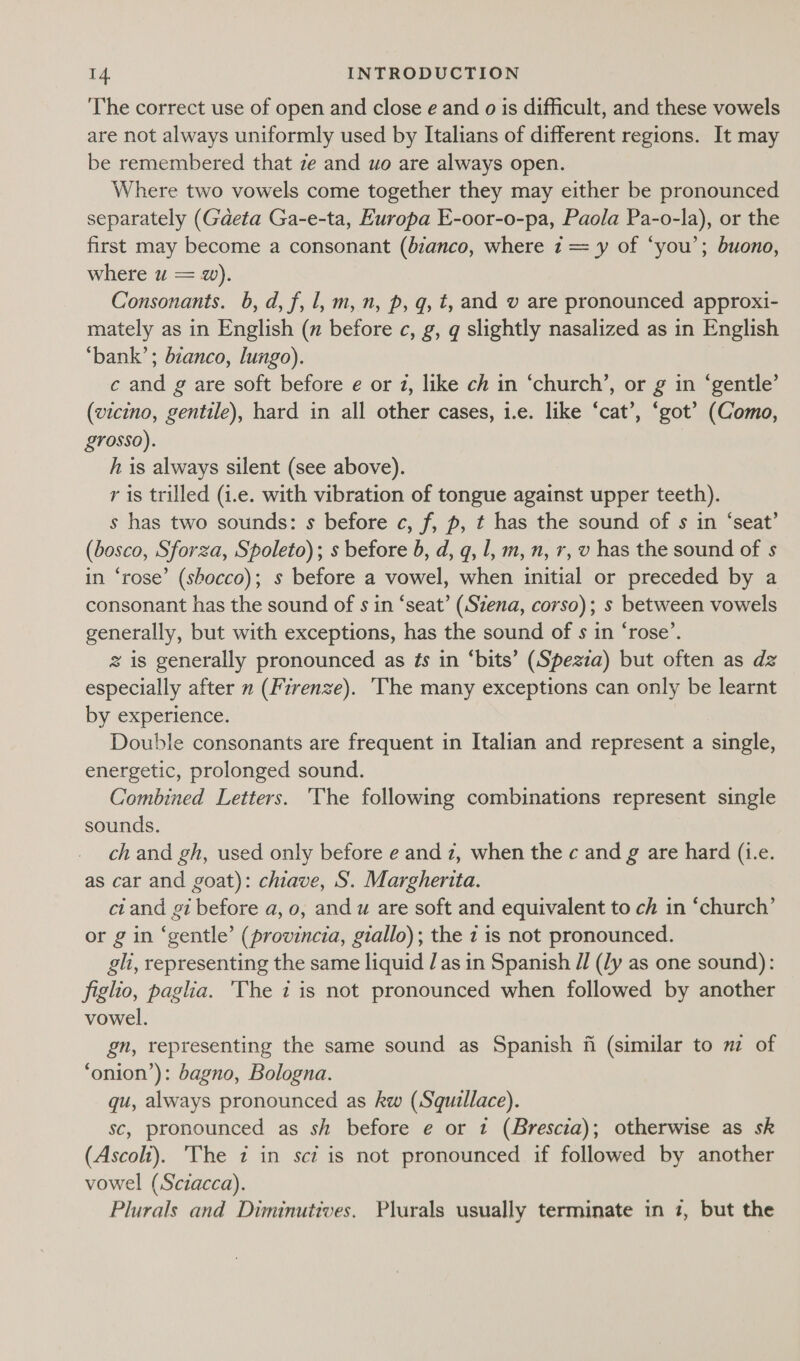 The correct use of open and close e and o is difficult, and these vowels are not always uniformly used by Italians of different regions. It may be remembered that ze and wo are always open. Where two vowels come together they may either be pronounced separately (Gaeta Ga-e-ta, Europa E-oor-o-pa, Paola Pa-o-la), or the first may become a consonant (bzanco, where 1 = y of ‘you’; buono, where u = w). Consonants. b, d, f, l, m,n, p, qg, t, and v are pronounced approxi- mately as in English (x before c, g, q slightly nasalized as in English ‘bank’; bianco, lungo). | c and g are soft before e or 2, like ch in ‘church’, or g in ‘gentle’ (vicino, gentile), hard in all other cases, 1.e. like ‘cat’, ‘got’ (Como, £70550). h is always silent (see above). r is trilled (i.e. with vibration of tongue against upper teeth). s has two sounds: s before c, f, p, t has the sound of s in ‘seat’ (bosco, Sforza, Spoleto); s before b, d, q, 1, m,n, r, v has the sound of s in ‘rose’ (shocco); s before a vowel, when initial or preceded by a consonant has the sound of s in ‘seat’ (Szena, corso); s between vowels generally, but with exceptions, has the sound of s in ‘rose’. 2 is generally pronounced as ¢s in ‘bits’ (Spezza) but often as dz especially after » (Firenze). ‘The many exceptions can only be learnt by experience. Double consonants are frequent in Italian and represent a single, energetic, prolonged sound. Combined Letters. 'The following combinations represent single sounds. ch and gh, used only before e and z, when the c and g are hard (i.e. as car and goat): chiave, S. Margherita. ciand gi before a, 0, and u are soft and equivalent to ch in ‘church’ or g in ‘gentle’ (provincia, giallo); the 7 is not pronounced. gli, representing the same liquid Jas in Spanish // (ly as one sound): figho, paglia. 'The 7 is not pronounced when followed by another vowel. gn, representing the same sound as Spanish fi (similar to mz of ‘onion’): bagno, Bologna. qu, always pronounced as kw (Squillace). sc, pronounced as sh before e or 1 (Brescia); otherwise as sk (Ascoli). 'The 7 in sct is not pronounced if followed by another vowel (Sciacca). Plurals and Diminutives. Plurals usually terminate in 7, but the
