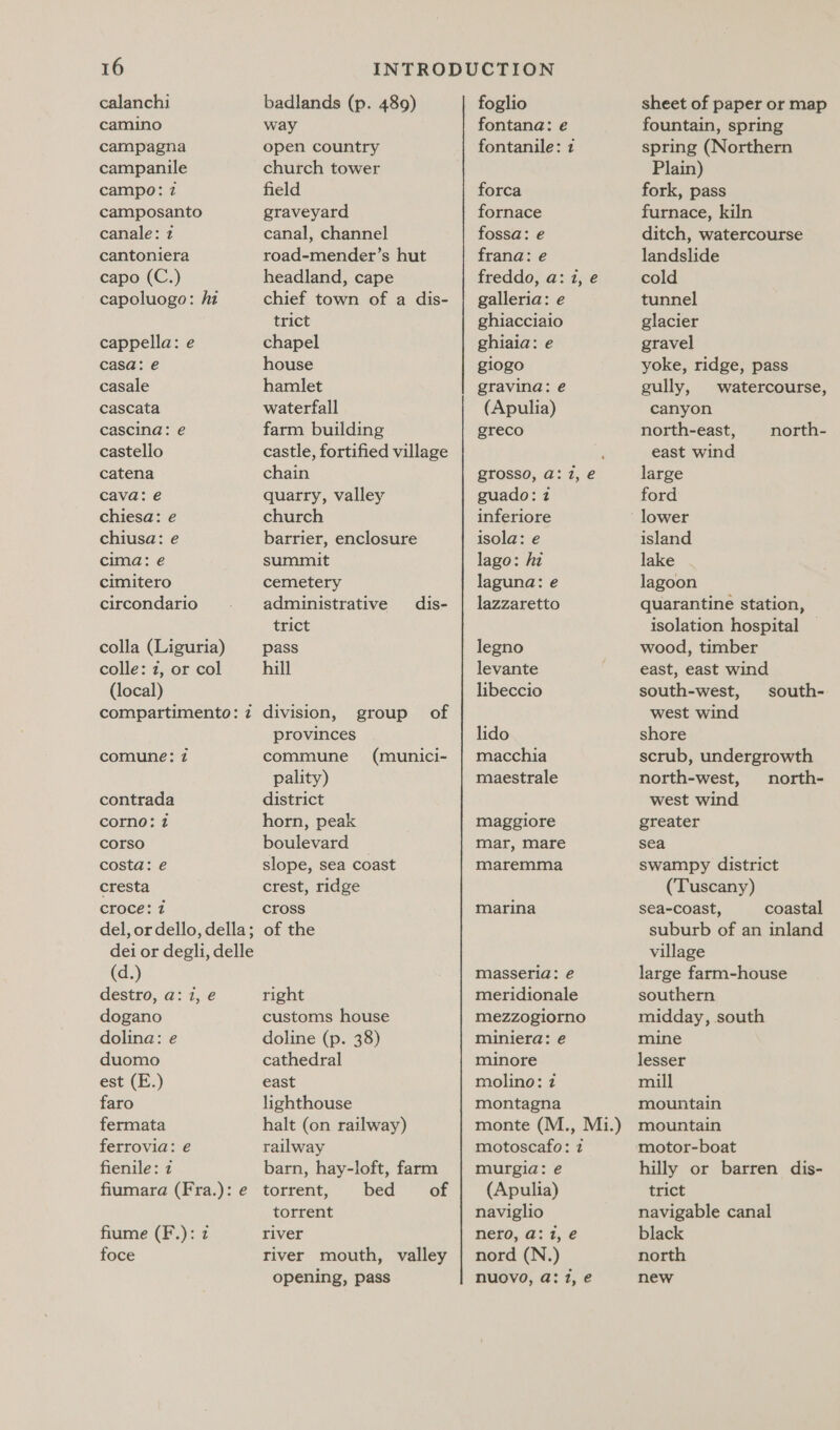 calanchi camino campagna campanile campo: 7 camposanto canale: 2 cantoniera capo (C.) capoluogo: hi cappella: e casa: e casale cascata cascina: e castello catena cava: e chiesa: e chiusa: e cima: e cimitero circondario colla (Liguria) colle: 2, or col (local) comune: 2 contrada corno: 2 corso costa: ée cresta croce: 2 (d.) destro, a: i, e dogano dolina: e duomo est (E.) faro fermata ferrovia: é fienile: 2 fiume (F.): 7 foce badlands (p. 489) way open country church tower field graveyard canal, channel road-mender’s hut headland, cape chief town of a dis- trict chapel house hamlet waterfall farm building castle, fortified village chain quarry, valley church barrier, enclosure summit cemetery administrative dis- trict pass hill division, group of provinces commune pality) district horn, peak boulevard slope, sea coast crest, ridge cross of the (munici- right customs house doline (p. 38) cathedral east lighthouse halt (on railway) railway barn, hay-loft, farm torrent, bed of torrent river river mouth, valley opening, pass foglio fontana: e fontanile: z forca fornace fossa: e frana: e freddo, a: 1, e galleria: e ghiacciaio ghiaia: e giogo gravina: e (Apulia) greco guado: 2 inferiore isola: e lago: hi laguna: e lazzaretto legno levante libeccio lido macchia maestrale maggiore mar, mare maremma marina masseria: e meridionale mezzogiorno miniera: e minore molino: 7 montagna motoscafo: 2 murgia: e (Apulia) naviglio nero, a: 1, e nord (N.) nuovo, a: 1, e sheet of paper or map fountain, spring spring (Northern Plain) fork, pass furnace, kiln ditch, watercourse landslide cold tunnel glacier gravel yoke, ridge, pass gully, watercourse, canyon north-east, east wind large ford lower island lake lagoon quarantine station, isolation hospital | wood, timber east, east wind south-west, west wind shore scrub, undergrowth north-west, north- west wind greater sea swampy district (Tuscany) sea-coast, coastal suburb of an inland village large farm-house southern midday, south mine lesser mill mountain mountain motor-boat hilly or barren dis- trict navigable canal black north new north- south-