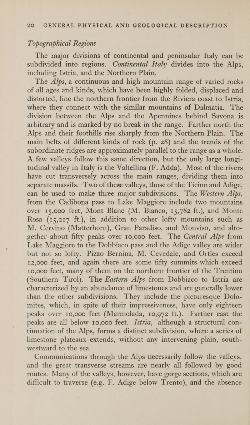 Topographical Regions The major divisions of continental and peninsular Italy can be subdivided into regions. Continental Italy divides into the Alps, including Istria, and the Northern Plain. The Alps, a continuous and high mountain range of varied rocks of all ages and kinds, which have been highly folded, displaced and distorted, line the northern frontier from the Riviera coast to Istria, where they connect with the similar mountains of Dalmatia. The division between the Alps and the Apennines behind Savona is arbitrary and is marked by no break in the range. Farther north the Alps and their foothills rise sharply from the Northern Plain. The main belts of different kinds of rock (p. 28) and the trends of the subordinate ridges are approximately parallel to the range as a whole. A few valleys follow this same direction, but the only large longi- tudinal valley in Italy is the Valtellina (F. Adda). Most of the rivers have cut transversely across the main ranges, dividing them into separate massifs. -‘I'wo of these valleys, those of the ‘Ticino and Adige, can be used to make three major subdivisions. The Western Alps, from the Cadibona pass to Lake Maggiore include two mountains over 15,000 feet, Mont Blanc (M. Bianco, 15,782 ft.), and Monte Rosa (15,217 ft.), in addition to other lofty mountains such as M. Cervino (Matterhorn), Gran Paradiso, and Monviso, and alto- gether about fifty peaks over 10,000 feet. The Central Alps from Lake Maggiore to the Dobbiaco pass and the Adige valley are wider but not so lofty. Pizzo Bernina, M. Cevedale, and Ortles exceed 12,000 feet, and again there are some fifty summits which exceed 10,000 feet, many of them on the northern frontier of the Trentino (Southern Tirol). ‘The Eastern Alps from Dobbiaco to Istria are characterized by an abundance of limestones and are generally lower than the other subdivisions. ‘They include the picturesque Dolo- mites, which, in spite of their impressiveness, have only eighteen peaks over 10,000 feet (Marmolada, 10,972 ft.). Farther east the peaks are all below 10,000 feet. Istria, although a structural con- tinuation of the Alps, forms a distinct subdivision, where a series of limestone plateaux extends, without any intervening plain, south- westward to the sea. Communications through the Alps necessarily follow the valleys, and the great transverse streams are nearly all followed by good routes. Many of the valleys, however, have gorge sections, which are difficult to traverse (e.g. F. Adige below Trento), and the absence