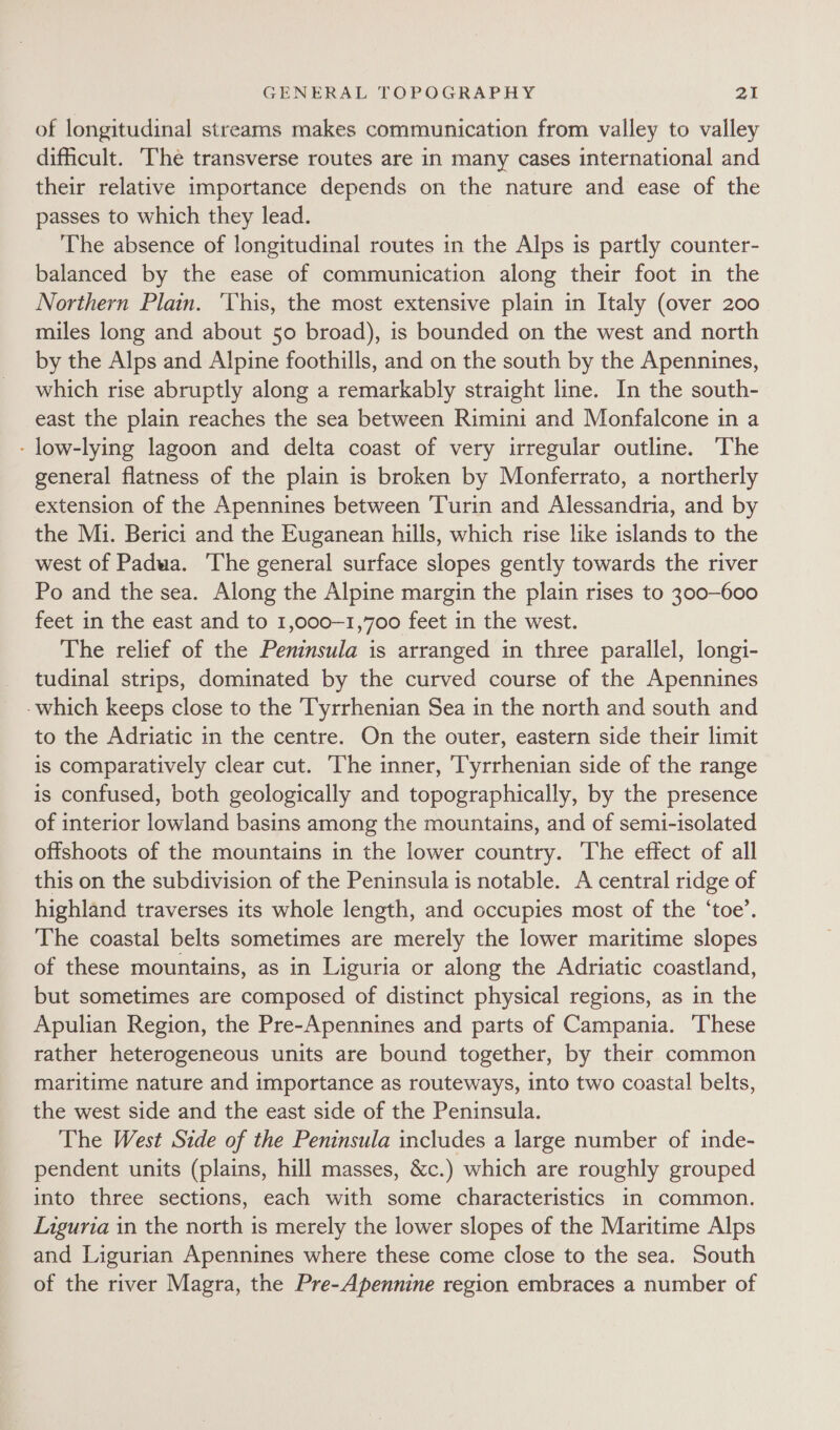 of longitudinal streams makes communication from valley to valley difficult. The transverse routes are in many cases international and their relative importance depends on the nature and ease of the passes to which they lead. The absence of longitudinal routes in the Alps is partly counter- balanced by the ease of communication along their foot in the Northern Plain. ‘This, the most extensive plain in Italy (over 200 miles long and about 50 broad), is bounded on the west and north by the Alps and Alpine foothills, and on the south by the Apennines, which rise abruptly along a remarkably straight line. In the south- east the plain reaches the sea between Rimini and Monfalcone in a - low-lying lagoon and delta coast of very irregular outline. The general flatness of the plain is broken by Monferrato, a northerly extension of the Apennines between Turin and Alessandria, and by the Mi. Berici and the Euganean hills, which rise like islands to the west of Padua. ‘The general surface slopes gently towards the river Po and the sea. Along the Alpine margin the plain rises to 300-600 feet in the east and to 1,000-1,700 feet in the west. The relief of the Peninsula is arranged in three parallel, longi- tudinal strips, dominated by the curved course of the Apennines -which keeps close to the Tyrrhenian Sea in the north and south and to the Adriatic in the centre. On the outer, eastern side their limit is comparatively clear cut. The inner, Tyrrhenian side of the range is confused, both geologically and topographically, by the presence of interior lowland basins among the mountains, and of semi-isolated offshoots of the mountains in the lower country. The effect of all this on the subdivision of the Peninsula is notable. A central ridge of highland traverses its whole length, and occupies most of the ‘toe’. The coastal belts sometimes are merely the lower maritime slopes of these mountains, as in Liguria or along the Adriatic coastland, but sometimes are composed of distinct physical regions, as in the Apulian Region, the Pre-Apennines and parts of Campania. ‘These rather heterogeneous units are bound together, by their common maritime nature and importance as routeways, into two coastal belts, the west side and the east side of the Peninsula. The West Side of the Peninsula includes a large number of inde- pendent units (plains, hill masses, &amp;c.) which are roughly grouped into three sections, each with some characteristics in common. Liguria in the north is merely the lower slopes of the Maritime Alps and Ligurian Apennines where these come close to the sea. South of the river Magra, the Pre-Apennine region embraces a number of
