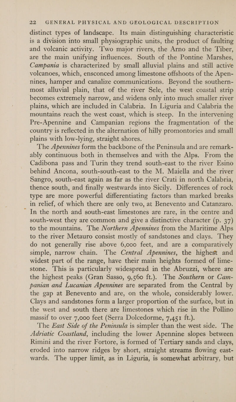distinct types of landscape. Its main distinguishing characteristic is a division into small physiographic units, the product of faulting and volcanic activity. ‘wo major rivers, the Arno and the Tiber, are the main unifying influences. South of the Pontine Marshes, Campania is characterized by small alluvial plains and still active volcanoes, which, ensconced among limestone offshoots of the Apen- nines, hamper and canalize communications. Beyond the southern- most alluvial plain, that of the river Sele, the west coastal strip becomes extremely narrow, and widens only into much smaller river plains, which are included in Calabria. In Liguria and Calabria the mountains reach the west coast, which is steep. In the intervening Pre-Apennine and Campanian regions the fragmentation of the country is reflected in the alternation of hilly promontories and small plains with low-lying, straight shores. ‘The Apennines form the backbone of the Peninsula and are remark- ably continuous both in themselves and with the Alps. From the Cadibona pass and Turin they trend south-east to the river Esino behind Ancona, south-south-east to the M. Maiella and the river Sangro, south-east again as far as the river Crati in north Calabria, thence south, and finally westwards into Sicily. Differences of rock type are more powerful differentiating factors than marked breaks in relief, of which there are only two, at Benevento and Catanzaro. In the north and south-east limestones are rare, in the centre and south-west they are common and give a distinctive character (p. 37) to the mountains. The Northern Apennines from the Maritime Alps to the river Metauro consist mostly of sandstones and clays. They do not generally rise above 6,000 feet, and are a comparatively simple, narrow chain. The Central Apennines, the highest and widest part of the range, have their main heights formed of lime- stone. This is particularly widespread in the Abruzzi, where are the highest peaks (Gran Sasso, 9,560 ft.). ‘The Southern or Cam- panian and Lucanian Apennines are separated from the Central by the gap at Benevento and are, on the whole, considerably lower. Clays and sandstones form a larger proportion of the surface, but in the west and south there are limestones which rise in the Pollino massif to over 7,000 feet (Serra Dolcedorme, 7,451 ft.). The East Side of the Peninsula is simpler than the west side. ‘The Adriatic Coastland, including the lower Apennine slopes between Rimini and the river Fortore, is formed of 'Tertiary sands and clays, eroded into narrow ridges by short, straight streams flowing east- wards. ‘The upper limit, as in Liguria, is somewhat arbitrary, but