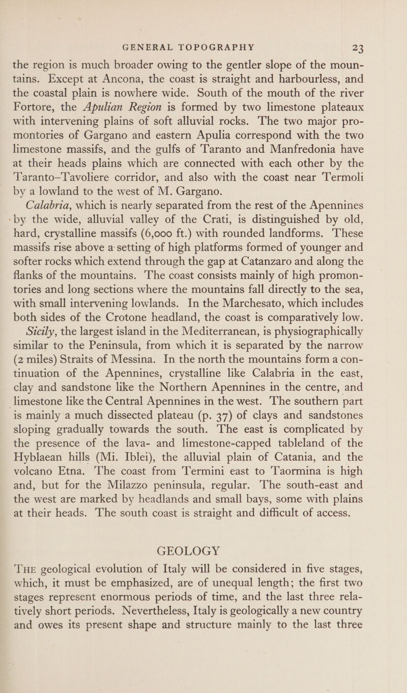the region is much broader owing to the gentler slope of the moun- tains. Except at Ancona, the coast is straight and harbourless, and the coastal plain is nowhere wide. South of the mouth of the river Fortore, the Apulian Region is formed by two limestone plateaux with intervening plains of soft alluvial rocks. The two major pro- montories of Gargano and eastern Apulia correspond with the two limestone massifs, and the gulfs of Taranto and Manfredonia have at their heads plains which are connected with each other by the ‘Taranto—Tavoliere corridor, and also with the coast near Termoli by a lowland to the west of M. Gargano. Calabria, which is nearly separated from the rest of the Apennines -by the wide, alluvial valley of the Crati, is distinguished by old, hard, crystalline massifs (6,000 ft.) with rounded landforms. ‘These massifs rise above a setting of high platforms formed of younger and softer rocks which extend through the gap at Catanzaro and along the flanks of the mountains. The coast consists mainly of high promon- tories and long sections where the mountains fall directly to the sea, with small intervening lowlands. In the Marchesato, which includes both sides of the Crotone headland, the coast is comparatively low. Sicily, the largest island in the Mediterranean, is physiographically similar to the Peninsula, from which it is separated by the narrow (2 miles) Straits of Messina. In the north the mountains form a con- tinuation of the Apennines, crystalline like Calabria in the east, clay and sandstone like the Northern Apennines in the centre, and limestone like the Central Apennines in the west. The southern part is mainly a much dissected plateau (p. 37) of clays and sandstones sloping gradually towards the south. The east is complicated by the presence of the lava- and limestone-capped tableland of the Hyblaean hills (Mi. Iblei), the alluvial plain of Catania, and the volcano Etna. ‘The coast from ‘Termini east to ‘Taormina is high and, but for the Milazzo peninsula, regular. The south-east and the west are marked by headlands and small bays, some with plains at their heads. ‘The south coast is straight and difficult of access. GEOLOGY THE geological evolution of Italy will be considered in five stages, which, it must be emphasized, are of unequal length; the first two stages represent enormous periods of time, and the last three rela- tively short periods. Nevertheless, Italy is geologically a new country and owes its present shape and structure mainly to the last three