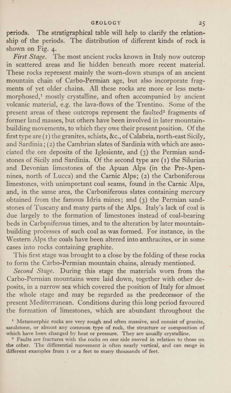 periods. ‘The stratigraphical table will help to clarify the relation- ship of the periods. The distribution of different kinds of rock is shown on Fig. 4. First Stage. ‘The most ancient rocks known in Italy now outcrop in scattered areas and lie hidden beneath more recent material. These rocks represent mainly the worn-down stumps of an ancient mountain chain of Carbo-Permian age, but also incorporate frag- ments of yet older chains. All these rocks are more or less meta- morphosed,! mostly crystalline, and often accompanied by ancient _ volcanic material, e.g. the lava-flows of the Trentino. Some of the present areas of these outcrops represent the faulted? fragments of former land masses, but others have been involved in later mountain- building movements, to which they owe their present position. Of the first type are (1) the granites, schists, &amp;c., of Calabria, north-east Sicily, and Sardinia; (2) the Cambrian slates of Sardinia with which are asso- ciated the ore deposits of the Iglesiente, and (3) the Permian sand- stones of Sicily and Sardinia. Of the second type are (1) the Silurian and Devonian limestones of the Apuan Alps (in the Pre-Apen- nines, north of Lucca) and the Carnic Alps; (2) the Carboniferous limestones, with unimportant coal seams, found in the Carnic Alps, and, in the same area, the Carboniferous slates containing mercury obtained from the famous Idria mines; and (3) the Permian sand- stones of ‘Tuscany and many parts of the Alps. Italy’s lack of coal is due largely to the formation of limestones instead of coal-bearing beds in Carboniferous times, and to the alteration by later mountain- building processes of such coal as was formed. For instance, in the Western Alps the coals have been altered into anthracites, or in some cases into rocks containing graphite. This first stage was brought to a close by the folding of these rocks to form the Carbo-Permian mountain chains, already mentioned. Second Stage. During this stage the materials worn from the Carbo-Permian mountains were laid down, together with other de- posits, in a narrow sea which covered the position of Italy for almost the whole stage and may be regarded as the predecessor of the present Mediterranean. Conditions during this long period favoured the formation of limestones, which are abundant throughout the ™ Metamorphic rocks are very rough and often massive, and consist of granite, sandstone, or almost any common type of rock, the structure or composition of which have been changed by heat or pressure. They are usually crystalline. ? Faults are fractures with the rocks on one side moved in relation to those on the other. The differential movement is often nearly vertical, and can range in different examples from 1 or 2 feet to many thousands of feet.