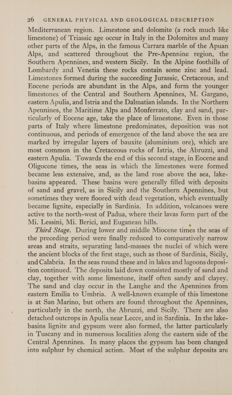 Mediterranean region. Limestone and dolomite (a rock much like limestone) of Triassic age occur in Italy in the Dolomites and many other parts of the Alps, in the famous Carrara marble of the Apuan Alps, and scattered throughout the Pre-Apennine region, the Southern Apennines, and western Sicily. In the Alpine foothills of Lombardy and Venetia these rocks contain some zinc and lead. Limestones formed during the succeeding Jurassic, Cretaceous, and Eocene periods are abundant in the Alps, and form the younger limestones of the Central and Southern Apennines, M. Gargano, eastern Apulia, and Istria and the Dalmatian islands. In the Northern Apennines, the Maritime Alps and Monferrato, clay and sand, par- ticularly of Eocene age, take the place of limestone. Even in those parts of Italy where limestone predominates, deposition was not continuous, and periods of emergence of the land above the sea are marked by irregular layers of bauxite (aluminium ore), which are most common in the Cretaceous rocks of Istria, the Abruzzi, and eastern Apulia. ‘Towards the end of this second stage, in Eocene and Oligocene times, the seas in which the limestones were formed became less extensive, and, as the land rose above the sea, lake- basins appeared. ‘These basins were generally filled with deposits of sand and gravel, as in Sicily and the Southern Apennines, .but sometimes they were floored with dead vegetation, which eventually became lignite, especially in Sardinia. In addition, volcanoes were active to the north-west of Padua, where their lavas form part of the Mi. Lessini, Mi. Berici, and Euganean hills. Third Stage. During lower and middle Miocene times the seas of the preceding period were finally reduced to comparatively narrow areas and straits, separating land-masses the nuclei of which were the ancient blocks of the first stage, such as those of Sardinia, Sicily, and Calabria. In the seas round these and in lakes and lagoons deposi- tion continued. The deposits laid down consisted mostly of sand and clay, together with some limestone, itself often sandy and clayey. The sand and clay occur in the Langhe and the Apennines from eastern Emilia to Umbria. A well-known example of this limestone is at San Marino, but others are found throughout the Apennines, particularly in the north, the Abruzzi, and Sicily. There are also detached outcrops in Apulia near Lecce, and in Sardinia. In the lake- basins lignite and gypsum were also formed, the latter particularly in ‘Tuscany and in numerous localities along the eastern side of the Central Apennines. In many places the gypsum has been changed into sulphur by chemical action. Most of the sulphur deposits are