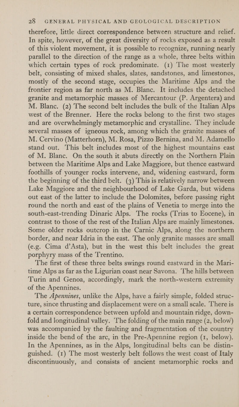 therefore, little direct correspondence between structure and relief. In spite, however, of the great diversity of rocks exposed as a result of this violent movement, it is possible to recognize, running nearly parallel to the direction of the range as a whole, three belts within which certain types of rock predominate. (1) The most westerly belt, consisting of mixed shales, slates, sandstones, and limestones, mostly of the second stage, occupies the Maritime Alps and the frontier region as far north as M. Blanc. It includes the detached granite and metamorphic masses of Mercantour (P. Argentera) and M. Blanc. (2) The second belt includes the bulk of the Italian Alps west of the Brenner. Here the rocks belong to the first two stages and are overwhelmingly metamorphic and crystalline. ‘They include several masses of igneous rock, among which the granite masses of M. Cervino (Matterhorn), M. Rosa, Pizzo Bernina, and M. Adamello stand out. This belt includes most of the highest mountains east of M. Blanc. On the south it abuts directly on the Northern Plain between the Maritime Alps and Lake Maggiore, but thence eastward foothills of younger rocks intervene, and, widening eastward, form the beginning of the third belt. (3) This is relatively narrow between Lake Maggiore and the neighbourhood of Lake Garda, but widens out east of the latter to include the Dolomites, before passing right round the north and east of the plains of Venetia to merge into the south-east-trending Dinaric Alps. The rocks (Trias to Eocene), in contrast to those of the rest of the Italian Alps are mainly limestones. Some older rocks outcrop in the Carnic Alps, along the northern border, and near Idria in the east. The only granite masses are small (e.g. Cima d’Asta), but in the west this belt includes the great porphyry mass of the Trentino. The first of these three belts swings round eastward in the Mari- time Alps as far as the Ligurian coast near Savona. ‘The hills between Turin and Genoa, accordingly, mark the north-western extremity of the Apennines. | The Apennines, unlike the Alps, have a fairly simple, folded struc- ture, since thrusting and displacement were on a small scale. ‘There is a certain correspondence between upfold and mountain ridge, down- fold and longitudinal valley. The folding of the main range (2, below) was accompanied by the faulting and fragmentation of the country inside the bend of the arc, in the Pre-Apennine region (1, below). In the Apennines, as in the Alps, longitudinal belts can be distin- guished. (1) The most westerly belt follows the west coast of Italy discontinuously, and consists of ancient metamorphic rocks and