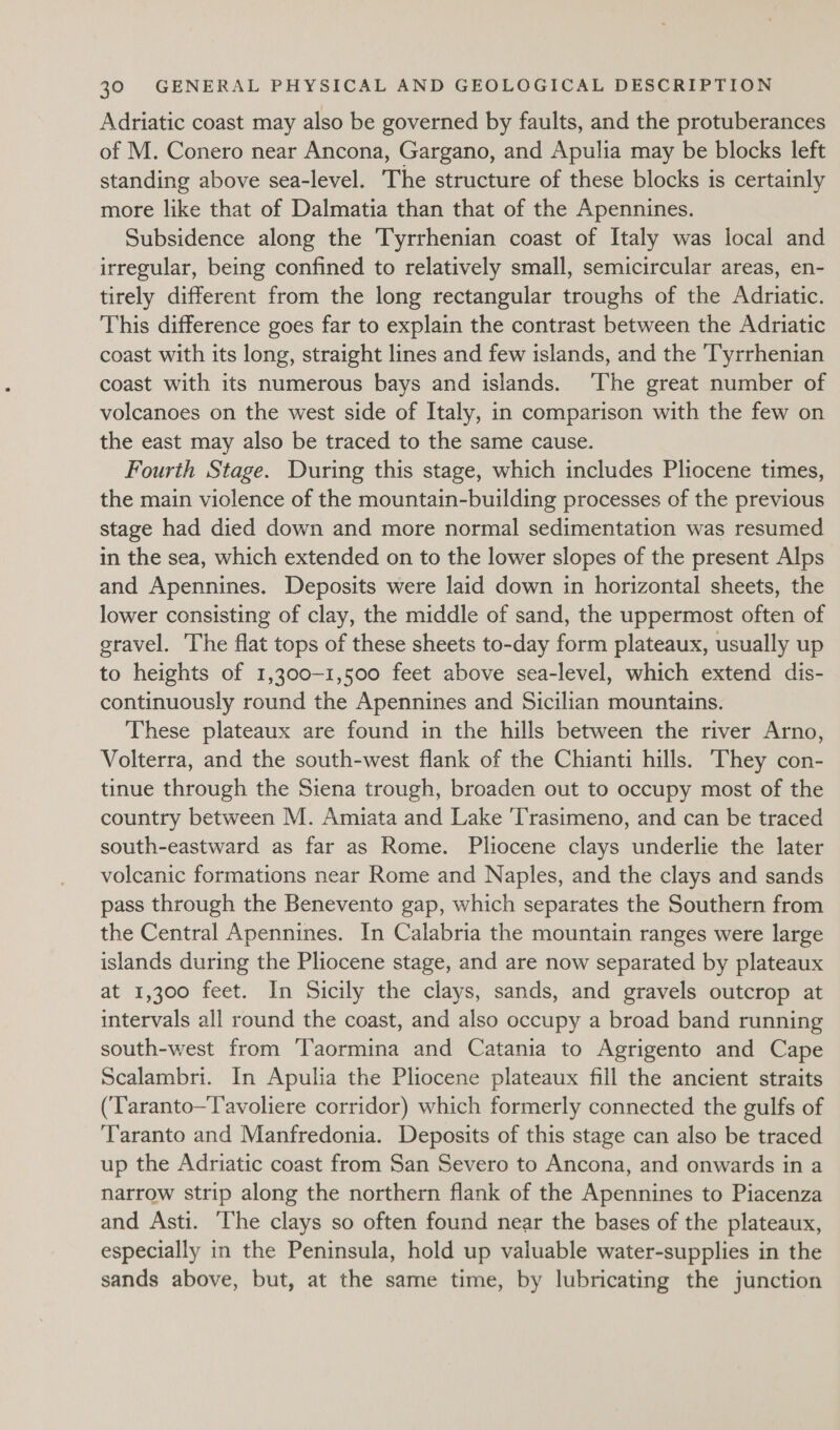 Adriatic coast may also be governed by faults, and the protuberances of M. Conero near Ancona, Gargano, and Apulia may be blocks left standing above sea-level. The structure of these blocks is certainly more like that of Dalmatia than that of the Apennines. Subsidence along the Tyrrhenian coast of Italy was local and irregular, being confined to relatively small, semicircular areas, en- tirely different from the long rectangular troughs of the Adriatic. This difference goes far to explain the contrast between the Adriatic coast with its long, straight lines and few islands, and the Tyrrhenian coast with its numerous bays and islands. ‘The great number of volcanoes on the west side of Italy, in comparison with the few on the east may also be traced to the same cause. Fourth Stage. During this stage, which includes Pliocene times, the main violence of the mountain-building processes of the previous stage had died down and more normal sedimentation was resumed in the sea, which extended on to the lower slopes of the present Alps and Apennines. Deposits were laid down in horizontal sheets, the lower consisting of clay, the middle of sand, the uppermost often of gravel. The flat tops of these sheets to-day form plateaux, usually up to heights of 1,300-1,500 feet above sea-level, which extend dis- continuously round the Apennines and Sicilian mountains. These plateaux are found in the hills between the river Arno, Volterra, and the south-west flank of the Chianti hills. They con- tinue through the Siena trough, broaden out to occupy most of the country between M. Amiata and Lake ‘Trasimeno, and can be traced south-eastward as far as Rome. Pliocene clays underlie the later volcanic formations near Rome and Naples, and the clays and sands pass through the Benevento gap, which separates the Southern from the Central Apennines. In Calabria the mountain ranges were large islands during the Pliocene stage, and are now separated by plateaux at 1,300 feet. In Sicily the clays, sands, and gravels outcrop at intervals all round the coast, and also occupy a broad band running south-west from Taormina and Catania to Agrigento and Cape Scalambri. In Apulia the Pliocene plateaux fill the ancient straits (Taranto—T'avoliere corridor) which formerly connected the gulfs of Taranto and Manfredonia. Deposits of this stage can also be traced up the Adriatic coast from San Severo to Ancona, and onwards in a narrow strip along the northern flank of the Apennines to Piacenza and Asti. ‘he clays so often found near the bases of the plateaux, especially in the Peninsula, hold up valuable water-supplies in the sands above, but, at the same time, by lubricating the junction