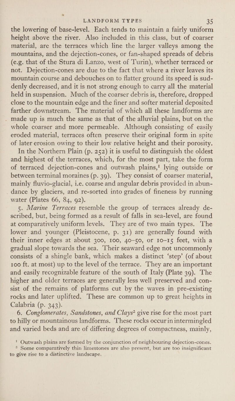 the lowering of base-level. Each tends to maintain a fairly uniform height above the river. Also included in this class, but of coarser material, are the terraces which line the larger valleys among the mountains, and the dejection-cones, or fan-shaped spreads of debris (e.g. that of the Stura di Lanzo, west of Turin), whether terraced or not. Dejection-cones are due to the fact that where a river leaves its mountain course and debouches on to flatter ground its speed is sud- denly decreased, and it is not strong enough to carry all the material held in suspension. Much of the coarser debris is, therefore, dropped close to the mountain edge and the finer and softer material deposited farther downstream. ‘The material of which all these landforms are . made up is much the same as that of the alluvial plains, but on the whole coarser and more permeable. Although consisting of easily eroded material, terraces often preserve their original form in spite of later erosion owing to their low relative height and their porosity. In the Northern Plain (p. 252) it is useful to distinguish the oldest and highest of the terraces, which, for the most part, take the form of terraced dejection-cones and outwash plains,’ lying outside or between terminal moraines (p. 39). ‘They consist of coarser material, mainly fluvio-glacial, i.e. coarse and angular debris provided in abun- _ dance by glaciers, and re-sorted into grades of fineness by running water (Plates 66, 84, 92). 5. Marine Terraces resemble the group of terraces already de- scribed, but, being formed as a result of falls in sea-level, are found at comparatively uniform levels. ‘They are of two main types. ‘The lower and younger (Pleistocene, p. 31) are generally found with their inner edges at about 300, 100, 40-50, or 10-15 feet, with a gradual slope towards the sea. ‘Their seaward edge not uncommonly consists of a shingle bank, which makes a distinct ‘step’ (of about 100 ft. at most) up to the level of the terrace. They are an important and easily recognizable feature of the south of Italy (Plate 39). The higher and older terraces are generally less well preserved and con- sist of the remains of platforms cut by the waves in pre-existing rocks and later uplifted. These are common up to great heights in Calabria (p. 343). 6. Conglomerates, Sandstones, and Clays* give rise for the most part to hilly or mountainous landforms. These rocks occur in intermingled and varied beds and are of differing degrees of compactness, mainly, ™ Outwash plains are formed by the conjunction of neighbouring dejection-cones. 2 Some comparatively thin limestones are also present, but are too insignificant to give rise to a distinctive landscape.