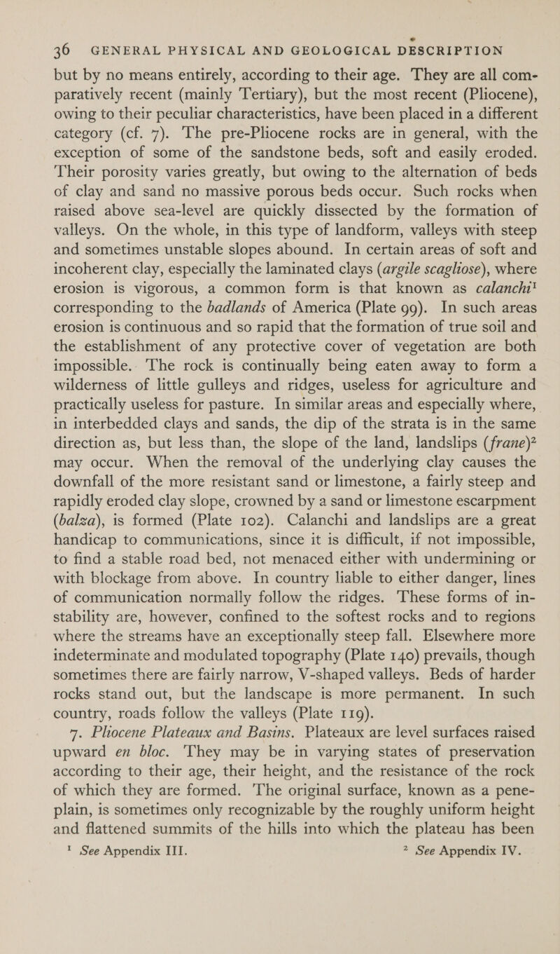 but by no means entirely, according to their age. They are all com- paratively recent (mainly Tertiary), but the most recent (Pliocene), owing to their peculiar characteristics, have been placed in a different category (cf. 7). The pre-Pliocene rocks are in general, with the exception of some of the sandstone beds, soft and easily eroded. Their porosity varies greatly, but owing to the alternation of beds of clay and sand no massive porous beds occur. Such rocks when raised above sea-level are quickly dissected by the formation of valleys. On the whole, in this type of landform, valleys with steep and sometimes unstable slopes abound. In certain areas of soft and incoherent clay, especially the laminated clays (argile scagliose), where erosion is vigorous, a common form is that known as calancht' corresponding to the badlands of America (Plate 99). In such areas erosion is continuous and so rapid that the formation of true soil and the establishment of any protective cover of vegetation are both impossible.. ‘The rock is continually being eaten away to form a wilderness of little gulleys and ridges, useless for agriculture and practically useless for pasture. In similar areas and especially where, in interbedded clays and sands, the dip of the strata is in the same direction as, but less than, the slope of the land, landslips (frane)* may occur. When the removal of the underlying clay causes the downfall of the more resistant sand or limestone, a fairly steep and rapidly eroded clay slope, crowned by a sand or limestone escarpment (balza), is formed (Plate 102). Calanchi and landslips are a great handicap to communications, since it is difficult, if not impossible, to find a stable road bed, not menaced either with undermining or with blockage from above. In country liable to either danger, lines of communication normally follow the ridges. These forms of in- stability are, however, confined to the softest rocks and to regions where the streams have an exceptionally steep fall. Elsewhere more indeterminate and modulated topography (Plate 140) prevails, though sometimes there are fairly narrow, V-shaped valleys. Beds of harder rocks stand out, but the landscape is more permanent. In such country, roads follow the valleys (Plate 119). 7. Plhocene Plateaux and Basins. Plateaux are level surfaces raised upward en bloc. ‘They may be in varying states of preservation according to their age, their height, and the resistance of the rock of which they are formed. The original surface, known as a pene- plain, is sometimes only recognizable by the roughly uniform height and flattened summits of the hills into which the plateau has been ? See Appendix III. 2 See Appendix IV.