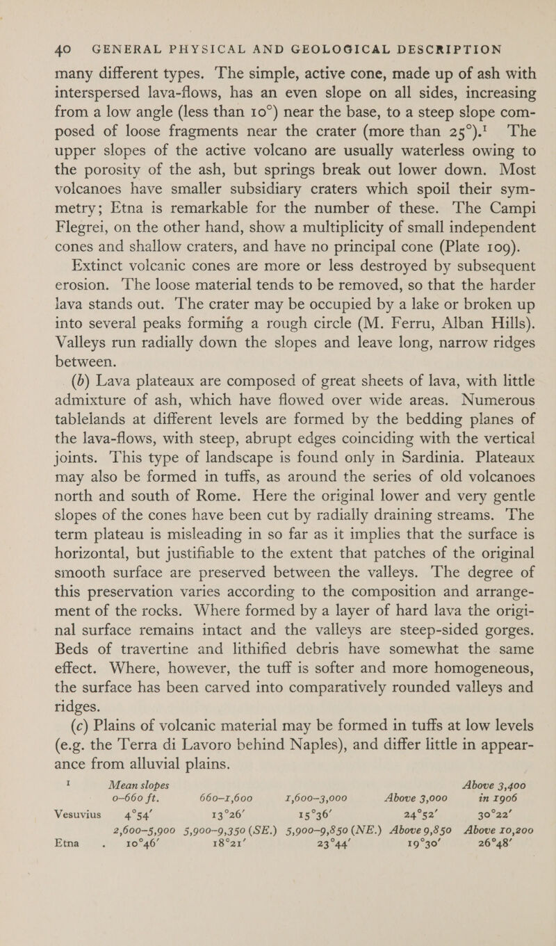 many different types. The simple, active cone, made up of ash with interspersed lava-flows, has an even slope on all sides, increasing from a low angle (less than 10°) near the base, to a steep slope com- posed of loose fragments near the crater (more than 25°). ‘The upper slopes of the active volcano are usually waterless owing to the porosity of the ash, but springs break out lower down. Most volcanoes have smaller subsidiary craters which spoil their sym- metry; Etna is remarkable for the number of these. The Campi Flegrei, on the other hand, show a multiplicity of small independent cones and shallow craters, and have no principal cone (Plate 109). Extinct volcanic cones are more or less destroyed by subsequent erosion. ‘The loose material tends to be removed, so that the harder lava stands out. The crater may be occupied by a lake or broken up into several peaks forming a rough circle (M. Ferru, Alban Hills). Valleys run radially down the slopes and leave long, narrow ridges between. _(b) Lava plateaux are composed of great sheets of lava, with little admixture of ash, which have flowed over wide areas. Numerous tablelands at different levels are formed by the bedding planes of the lava-flows, with steep, abrupt edges coinciding with the vertical joints. ‘This type of landscape is found only in Sardinia. Plateaux may also be formed in tuffs, as around the series of old volcanoes north and south of Rome. Here the original lower and very gentle slopes of the cones have been cut by radially draining streams. ‘The term plateau is misleading in so far as it implies that the surface is horizontal, but justifiable to the extent that patches of the original smooth surface are preserved between the valleys. The degree of this preservation varies according to the composition and arrange- ment of the rocks. Where formed by a layer of hard lava the origi- nal surface remains intact and the valleys are steep-sided gorges. Beds of travertine and lithified debris have somewhat the same effect. Where, however, the tuff is softer and more homogeneous, the surface has been carved into comparatively rounded valleys and ridges. (c) Plains of volcanic material may be formed in tuffs at low levels (e.g. the ‘Terra di Lavoro behind Naples), and differ little in appear- ance from alluvial plains. : Mean slopes Above 3,400 o-660 ft. 660-1,600 I,600-3,000 Above 3,000 in 1906 Vesuvius Pia 53°26. 15°36’ aa%eo’ 30°22 2,600-5,900 5,900-9,350(SE.) 5,900-9,850(NE.) Aboveg,850 Above 10,200 Etna co gekaer 18°21’ 23°44 19°30’ 26°48’