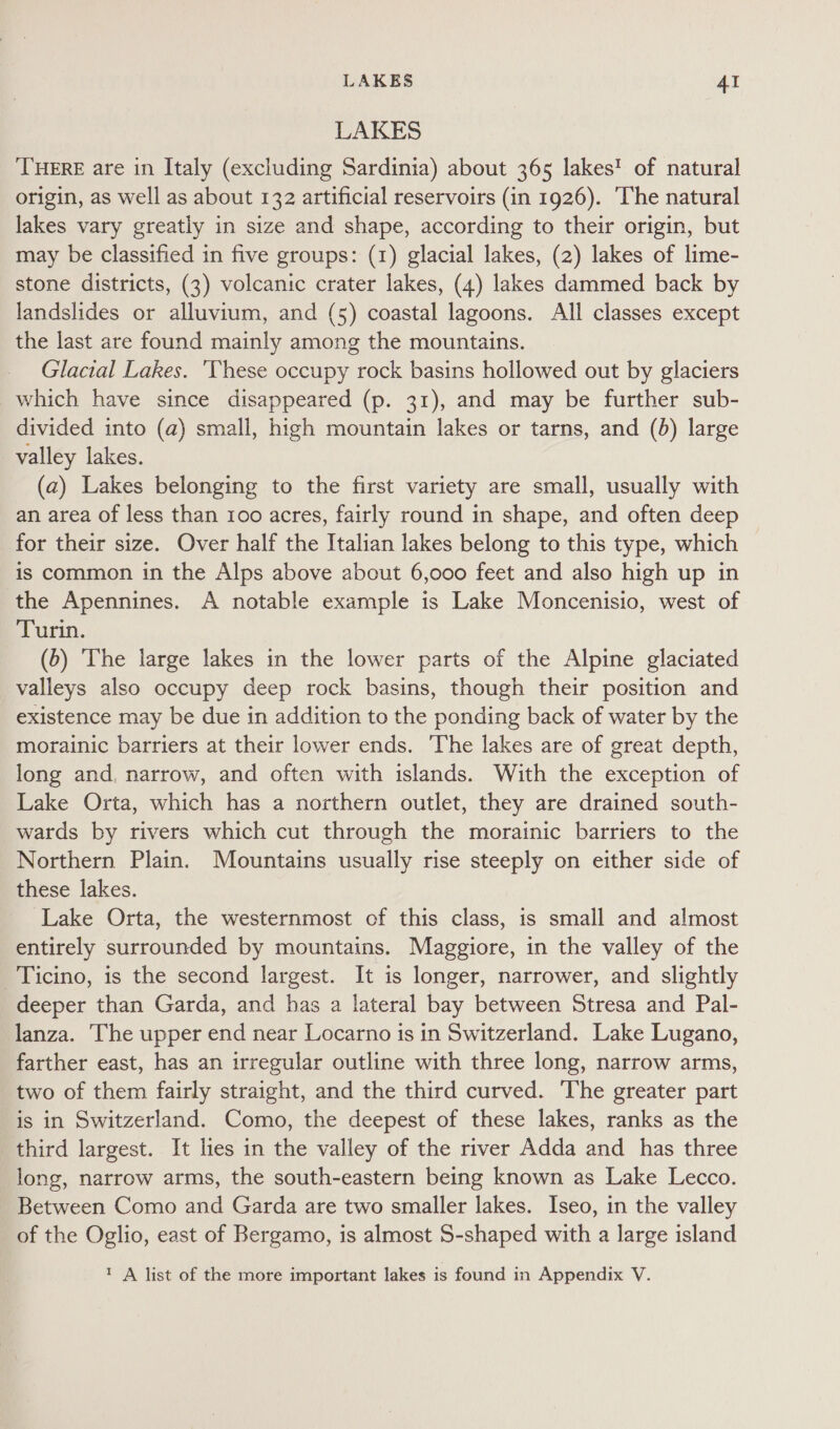 LAKES THERE are in Italy (excluding Sardinia) about 365 lakes’ of natural origin, as well as about 132 artificial reservoirs (in 1926). The natural lakes vary greatly in size and shape, according to their origin, but may be classified in five groups: (1) glacial lakes, (2) lakes of lime- stone districts, (3) volcanic crater lakes, (4) lakes dammed back by landslides or alluvium, and (5) coastal lagoons. All classes except the last are found mainly among the mountains. Glacial Lakes. 'These occupy rock basins hollowed out by glaciers which have since disappeared (p. 31), and may be further sub- divided into (a) small, high mountain lakes or tarns, and (b) large valley lakes. (a) Lakes belonging to the first variety are small, usually with an area of less than 100 acres, fairly round in shape, and often deep for their size. Over half the Italian lakes belong to this type, which is common in the Alps above about 6,000 feet and also high up in the Apennines. A notable example is Lake Moncenisio, west of Turin. (5) The large lakes in the lower parts of the Alpine glaciated valleys also occupy deep rock basins, though their position and existence may be due in addition to the ponding back of water by the morainic barriers at their lower ends. The lakes are of great depth, long and, narrow, and often with islands. With the exception of Lake Orta, which has a northern outlet, they are drained south- wards by rivers which cut through the morainic barriers to the Northern Plain. Mountains usually rise steeply on either side of these lakes. Lake Orta, the westernmost of this class, is small and almost entirely surrounded by mountains. Maggiore, in the valley of the Ticino, is the second largest. It is longer, narrower, and slightly deeper than Garda, and has a lateral bay between Stresa and Pal- lanza. The upper end near Locarno is in Switzerland. Lake Lugano, farther east, has an irregular outline with three long, narrow arms, two of them fairly straight, and the third curved. The greater part is in Switzerland. Como, the deepest of these lakes, ranks as the third largest. It lies in the valley of the river Adda and has three long, narrow arms, the south-eastern being known as Lake Lecco. Between Como and Garda are two smaller lakes. Iseo, in the valley of the Oglio, east of Bergamo, is almost S-shaped with a large island 1 A list of the more important lakes is found in Appendix V.