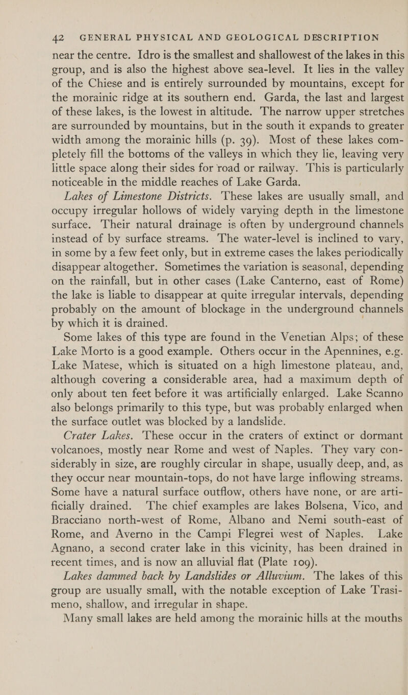 near the centre. Idro is the smallest and shallowest of the lakes in this group, and is also the highest above sea-level. It lies in the valley of the Chiese and is entirely surrounded by mountains, except for the morainic ridge at its southern end. Garda, the last and largest of these lakes, is the lowest in altitude. he narrow upper stretches are surrounded by mountains, but in the south it expands to greater width among the morainic hills (p. 39). Most of these lakes com- pletely fill the bottoms of the valleys in which they lie, leaving very little space along their sides for road or railway. This is particularly noticeable in the middle reaches of Lake Garda. Lakes of Limestone Districts. ‘Vhese lakes are usually small, and occupy irregular hollows of widely varying depth in the limestone surface. Their natural drainage is often by underground channels instead of by surface streams. ‘The water-level is inclined to vary, in some by a few feet only, but in extreme cases the lakes periodically disappear altogether. Sometimes the variation is seasonal, depending on the rainfall, but in other cases (Lake Canterno, east of Rome) the lake is liable to disappear at quite irregular intervals, depending probably on the amount of blockage in the underground channels by which it is drained. : Some lakes of this type are found in the Venetian Alps; of these Lake Morto is a good example. Others occur in the Apennines, e.g. Lake Matese, which is situated on a high limestone plateau, and, although covering a considerable area, had a maximum depth of only about ten feet before it was artificially enlarged. Lake Scanno also belongs primarily to this type, but was probably enlarged when the surface outlet was blocked by a landslide. Crater Lakes. ‘These occur in the craters of extinct or dormant volcanoes, mostly near Rome and west of Naples. ‘They vary con- siderably in size, are roughly circular in shape, usually deep, and, as they occur near mountain-tops, do not have large inflowing streams. Some have a natural surface outflow, others have none, or are arti- ficially drained. The chief examples are lakes Bolsena, Vico, and Bracciano north-west of Rome, Albano and Nemi south-east of Rome, and Averno in the Campi Flegrei west of Naples. Lake Agnano, a second crater lake in this vicinity, has been drained in recent times, and is now an alluvial flat (Plate 109). Lakes dammed back by Landslides or Alluvium. ‘The lakes of this group are usually small, with the notable exception of Lake ‘T'rasi- meno, shallow, and irregular in shape. Many small lakes are held among the morainic hills at the mouths