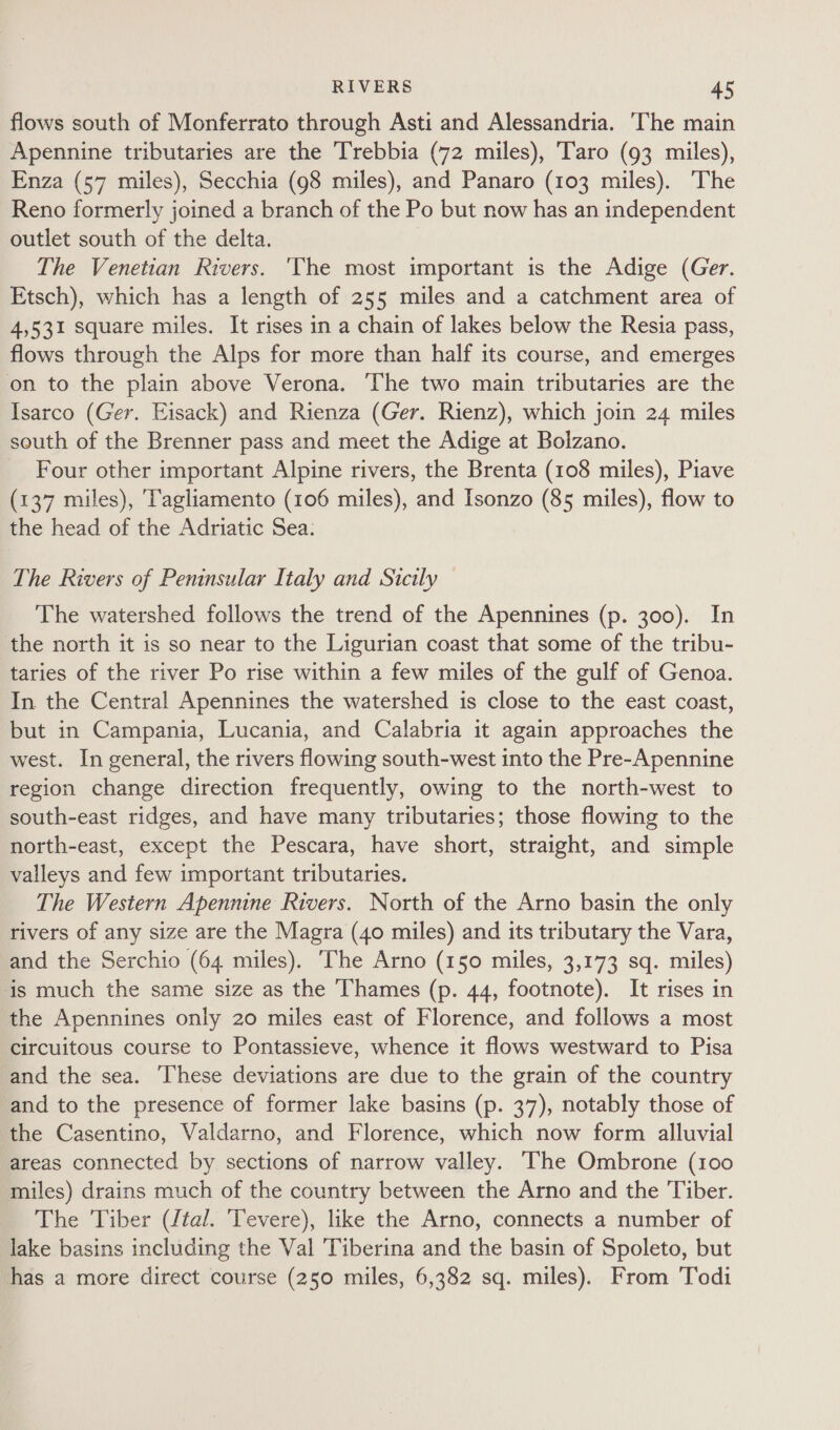 flows south of Monferrato through Asti and Alessandria. The main Apennine tributaries are the Trebbia (72 miles), ‘Taro (93 miles), Enza (57 miles), Secchia (98 miles), and Panaro (103 miles). The Reno formerly joined a branch of the Po but now has an independent outlet south of the delta. The Venetian Rivers. 'The most important is the Adige (Ger. Etsch), which has a length of 255 miles and a catchment area of 4,531 square miles. It rises in a chain of lakes below the Resia pass, flows through the Alps for more than half its course, and emerges on to the plain above Verona. ‘The two main tributaries are the Isarco (Ger. Eisack) and Rienza (Ger. Rienz), which join 24 miles south of the Brenner pass and meet the Adige at Bolzano. _ Four other important Alpine rivers, the Brenta (108 miles), Piave (137 miles), 'Tagliamento (106 miles), and Isonzo (85 miles), flow to the head of the Adriatic Sea. The Rivers of Peninsular Italy and Sicily The watershed follows the trend of the Apennines (p. 300). In the north it is so near to the Ligurian coast that some of the tribu- taries of the river Po rise within a few miles of the gulf of Genoa. In the Central Apennines the watershed is close to the east coast, but in Campania, Lucania, and Calabria it again approaches the west. In general, the rivers flowing south-west into the Pre-Apennine region change direction frequently, owing to the north-west to south-east ridges, and have many tributaries; those flowing to the north-east, except the Pescara, have short, straight, and simple valleys and few important tributaries. The Western Apennine Rivers. North of the Arno basin the only rivers of any size are the Magra (40 miles) and its tributary the Vara, and the Serchio (64 miles). The Arno (150 miles, 3,173 sq. miles) is much the same size as the Thames (p. 44, footnote). It rises in the Apennines only 20 miles east of Florence, and follows a most circuitous course to Pontassieve, whence it flows westward to Pisa and the sea. These deviations are due to the grain of the country and to the presence of former lake basins (p. 37), notably those of the Casentino, Valdarno, and Florence, which now form alluvial areas connected by sections of narrow valley. ‘The Ombrone (100 miles) drains much of the country between the Arno and the Tiber. The Tiber ({tal. Tevere), like the Arno, connects a number of lake basins including the Val Tiberina and the basin of Spoleto, but has a more direct course (250 miles, 6,382 sq. miles). From Todi