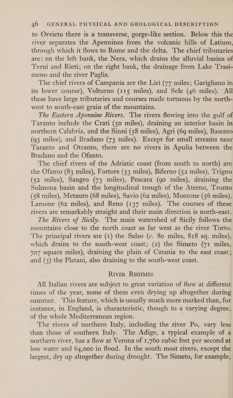 to Orvieto there is a transverse, gorge-like section. Below this the river separates the Apennines from the volcanic hills of Latium, through which it flows to Rome and the delta. The chief tributaries are: on the left bank, the Nera, which drains the alluvial basins of Terni and Rieti; on the right bank, the drainage from Lake 'Trasi- meno and the river Paglia. The chief rivers of Campania are the Liri (77 miles; Garigliano in its lower course), Volturno (115 miles), and Sele (46 miles). All these have large tributaries and courses made tortuous by the north- west to south-east grain of the mountains. The Eastern Apennine Rivers. ‘The rivers flowing into the gulf of ‘Taranto include the Crati (50 miles), draining an interior basin in northern Calabria, and the Sinni (58 miles), Agri (69 miles), Basento (93 miles), and Bradano (73 miles). Except for small streams near Taranto and Otranto, there are no rivers in Apulia between the Bradano and the Ofanto. The chief rivers of the Adriatic coast (from south to north) are the Ofanto (83 miles), Fortore (53 miles), Biferno (52 miles), ‘Trigno (52 miles), Sangro (73 miles), Pescara (go miles), draining the Sulmona basin and the longitudinal trough of the Aterno, Tronto (58 miles), Metauro (68 miles), Savio (62 miles), Montone (56 miles), Lamone (62 miles), and Reno (137 miles). The courses of these rivers are remarkably straight and their main direction is north-east. The Rivers of Sicily. The main watershed of Sicily follows the mountains close to the north coast as far west as the river 'Torto. The principal rivers are (1) the Salso (c. 80 miles, 818 sq. miles), which drains to the south-west coast; (2) the Simeto (71 miles, 70'7 square miles), draining the plain of Catania to the east coast; and (3) the Platani, also draining to the south-west coast. RIVER REGIMES All Italian rivers are subject to great variation of flow at different times of the year, some of them even drying up altogether during summer. ‘This feature, which is usually much more marked than, for instance, in England, is characteristic, though to a varying degree, of the whole Mediterranean region. The rivers of northern Italy, including the river Po, vary less than those of southern Italy. The Adige, a typical example of a northern river, has a flow at Verona of 1,760 cubic feet per second at low water and 64,000 in flood. In the south most rivers, except the largest, dry up altogether during drought. The Simeto, for example,