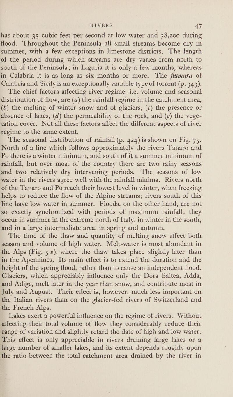 has about 35 cubic feet per second at low water and 38,200 during flood. ‘Throughout the Peninsula all small streams become dry in summer, with a few exceptions in limestone districts. The length of the period during which streams are dry varies from north to south of the Peninsula; in Liguria it is only a few months, whereas in Calabria it is as long as six months or more. The fiumara of Calabria and Sicily is an exceptionally variable type of torrent (p. 343). The chief factors affecting river regime, i.e. volume and seasonal distribution of flow, are (a) the rainfall regime in the catchment area, (6) the melting of winter snow and of glaciers, (c) the presence or absence of lakes, (d) the permeability of the rock, and (e) the vege- tation cover. Not all these factors affect the different aspects of river regime to the same extent. The seasonal distribution of rainfall (p. 424) is shown on Fig. 75. North of a line which follows approximately the rivers ‘Tanaro and Po there is a winter minimum, and south of it a summer minimum of rainfall, but over most of the country there are two rainy seasons and two relatively dry intervening periods. The seasons of low water in the rivers agree well with the rainfall minima. Rivers north of the ‘Tanaro and Po reach their lowest level in winter, when freezing helps to reduce the flow of the Alpine streams; rivers south of this line have low water in summer. Floods, on the other hand, are not so exactly synchronized with periods of maximum rainfall; they occur in summer in the extreme north of Italy, in winter in the south, and in a large intermediate area, in spring and autumn. The time of the thaw and quantity of melting snow affect both season and volume of high water. Melt-water is most abundant in the Alps (Fig. 5 8), where the thaw takes place slightly later than in the Apennines. Its main effect is to extend the duration and the height of the spring flood, rather than to cause an independent flood. Glaciers, which appreciably influence only the Dora Baltea, Adda, and Adige, melt later in the year than snow, and contribute most in July and August. Their effect is, however, much less important on the Italian rivers than on the glacier-fed rivers of Switzerland and the French Alps. Lakes exert a powerful influence on the regime of rivers. Without affecting their total volume of flow they considerably reduce their range of variation and slightly retard the date of high and low water. This effect is only appreciable in rivers draining large lakes or a large number of smaller lakes, and its extent depends roughly upon the ratio between the total catchment area drained by the river in