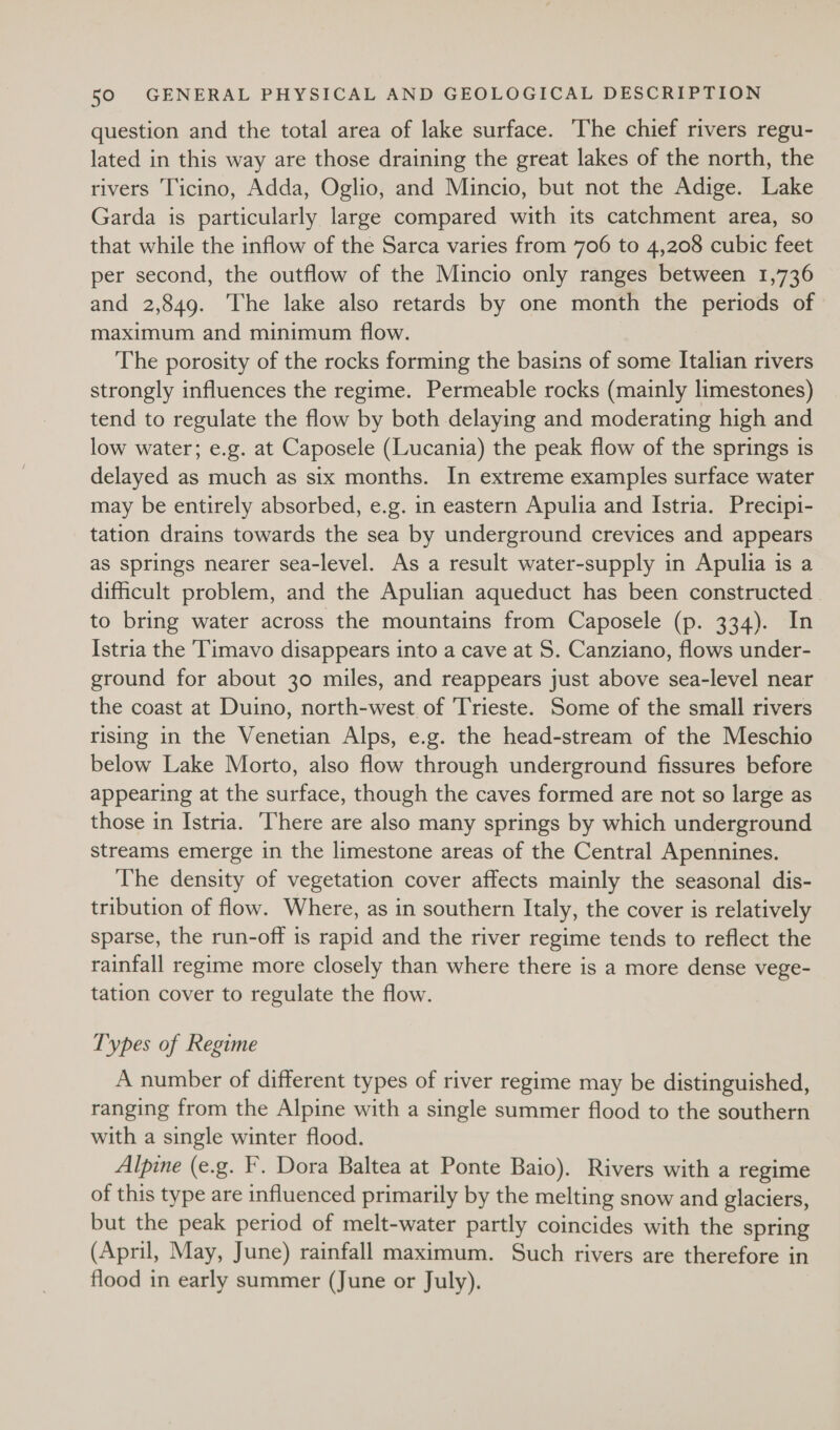 question and the total area of lake surface. The chief rivers regu- lated in this way are those draining the great lakes of the north, the rivers Ticino, Adda, Oglio, and Mincio, but not the Adige. Lake Garda is particularly large compared with its catchment area, so that while the inflow of the Sarca varies from 706 to 4,208 cubic feet per second, the outflow of the Mincio only ranges between 1,736 and 2,849. The lake also retards by one month the periods of maximum and minimum flow. The porosity of the rocks forming the basins of some Italian rivers strongly influences the regime. Permeable rocks (mainly limestones) tend to regulate the flow by both delaying and moderating high and low water; e.g. at Caposele (Lucania) the peak flow of the springs is delayed as much as six months. In extreme examples surface water may be entirely absorbed, e.g. in eastern Apulia and Istria. Precipi- tation drains towards the sea by underground crevices and appears as springs nearer sea-level. As a result water-supply in Apulia is a dificult problem, and the Apulian aqueduct has been constructed. to bring water across the mountains from Caposele (p. 334). In Istria the Timavo disappears into a cave at S. Canziano, flows under- ground for about 30 miles, and reappears just above sea-level near the coast at Duino, north-west of Trieste. Some of the small rivers rising in the Venetian Alps, e.g. the head-stream of the Meschio below Lake Morto, also flow through underground fissures before appearing at the surface, though the caves formed are not so large as those in Istria. There are also many springs by which underground streams emerge in the limestone areas of the Central Apennines. The density of vegetation cover affects mainly the seasonal dis- tribution of flow. Where, as in southern Italy, the cover is relatively sparse, the run-off is rapid and the river regime tends to reflect the rainfall regime more closely than where there is a more dense vege- tation cover to regulate the flow. Types of Regime A number of different types of river regime may be distinguished, ranging from the Alpine with a single summer flood to the southern with a single winter flood. Alpine (e.g. F. Dora Baltea at Ponte Baio). Rivers with a regime of this type are influenced primarily by the melting snow and glaciers, but the peak period of melt-water partly coincides with the spring (April, May, June) rainfall maximum. Such rivers are therefore in flood in early summer (June or July).