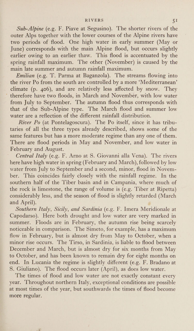 Sub-Alpine (e.g. F. Piave at Segusino). The shorter rivers of the outer Alps together with the lower courses of the Alpine rivers have two periods of flood. One high water in early summer (May or June) corresponds with the main Alpine flood, but occurs slightly earlier owing to an earlier thaw. This flood is accentuated by the spring rainfall maximum. The other (November) is caused by the main late summer and autumn rainfall maximum. Emilian (e.g. 'T. Parma at Baganzola). The streams flowing into the river Po from the south are controlled by a more ‘Mediterranean’ climate (p. 406), and are relatively less affected by snow. They ’ therefore have two floods, in March and November, with low water from July to September. The autumn flood thus corresponds with that of the Sub-Alpine type. The March flood and summer low water are a reflection of the different rainfall distribution. River Po (at Pontelagoscura). The Po itself, since it has tribu- taries of all the three types already described, shows some of the same features but has a more moderate regime than any one of them. There are flood periods in May and November, and low water in February and August. Central Italy (e.g. F. Arno at S. Giovanni alla Vena). The rivers here have high water in spring (February and March), followed by low water from July to September and a second, minor, flood in Novem- ber. This coincides fairly closely with the rainfall regime. In the southern half of the ‘Tiber basin and in Campania, where much of the rock is limestone, the range of volume is (e.g. ‘Tiber at Ripetta) considerably less, and the season of flood is slightly retarded (March and April). | Southern Italy, Sicily, and Sardinia (e.g. F. Imera Meridionale at Capodarso). Here both drought and low water are very marked in summer. Floods are in February, the autumn rise being scarcely noticeable in comparison. he Simeto, for example, has a maximum flow in February, but is almost dry from May to October, when a minor rise occurs. ‘The Tirso, in Sardinia, is liable to flood between December and March, but is almost dry for six months from May to October, and has been known to remain dry for eight months on end. In Lucania the regime is slightly different (e.g. F. Bradano at 5. Giuliano). The flood occurs later (April), as does low water. The times of flood and low water are not exactly constant every year. Throughout northern Italy, exceptional conditions are possible at most times of the year, but southwards the times of flood become more regular.