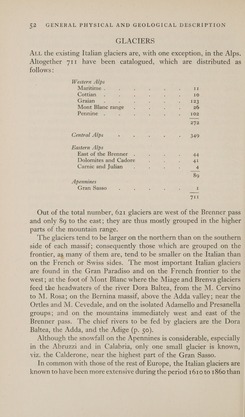 GLACIERS ALL the existing Italian glaciers are, with one exception, in the Alps. Altogether 711 have been catalogued, which are distributed as follows: | Western Alps Maritime . ; : : oe BPep Br Cottian, : 5 : ; ; 10 Graian . . : : : , ; 123 Mont Blanc range : ; ; 26 Pennine? | ‘ ; : j ; 102 272 Central Alps : ‘ : ; i 940 Eastern Alps East of the Brenner . : : ; 44 Dolomites and Cadore ; A 4 41 Carnic and Julian : : : f 4 89 Apennines Gran Sasso ‘ ; : : ; I At Out of the total number, 621 glaciers are west of the Brenner pass and only 8g to the east; they are thus mostly grouped in the higher parts of the mountain range. The glaciers tend to be larger on the northern than on the southern side of each massif; consequently those which are grouped on the frontier, as many of them are, tend to be smaller on the Italian than on the French or Swiss sides. ‘The most important Italian glaciers are found in the Gran Paradiso and on the French frontier to the west; at the foot of Mont Blanc where the Miage and Brenva glaciers feed the headwaters of the river Dora Baltea, from the M. Cervino to M. Rosa; on the Bernina massif, above the Adda valley; near the Ortles and M. Cevedale, and on the isolated Adamello and Presanella groups; and on the mountains immediately west and east of the Brenner pass. ‘The chief rivers to be fed by glaciers are the Dora Baltea, the Adda, and the Adige (p. 50). Although the snowfall on the Apennines is considerable, especially in the Abruzzi and in Calabria, only one small glacier is known, viz. the Calderone, near the highest part of the Gran Sasso. In common with those of the rest of Europe, the Italian glaciers are known to have been more extensive during the period 1610 to 1860 than