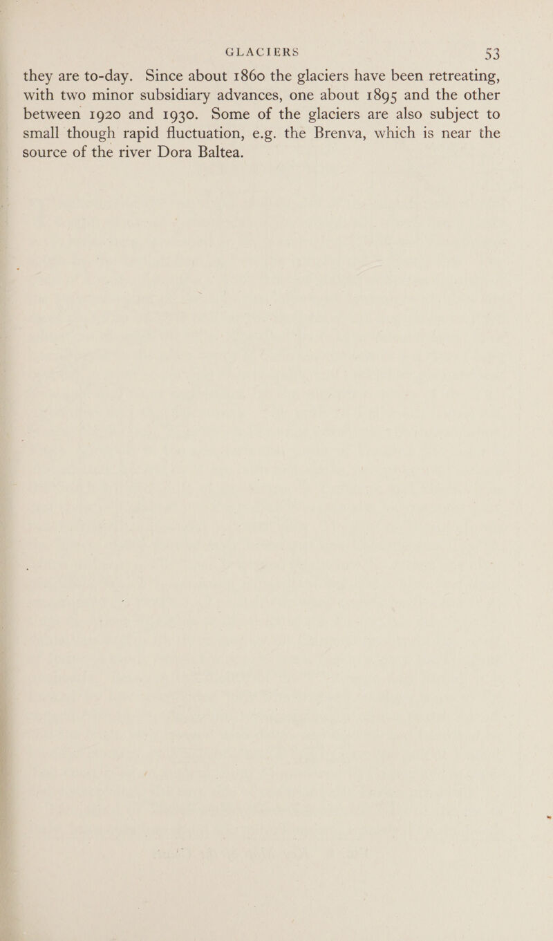 they are to-day. Since about 1860 the glaciers have been retreating, with two minor subsidiary advances, one about 1895 and the other between 1920 and 1930. Some of the glaciers are also subject to small though rapid fluctuation, e.g. the Brenva, which is near the source of the river Dora Baltea.