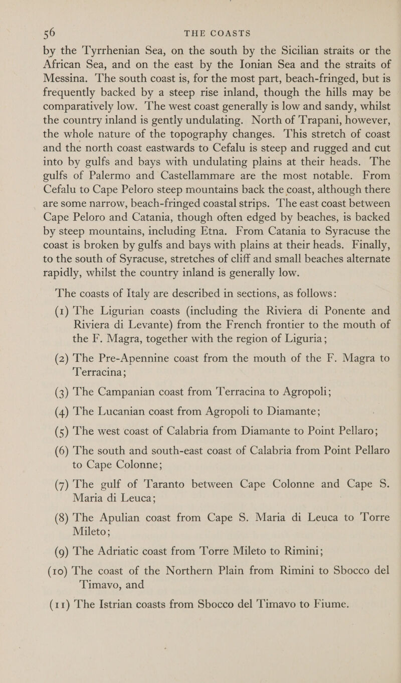 by the ‘Tyrrhenian Sea, on the south by the Sicilian straits or the African Sea, and on the east by the Ionian Sea and the straits of Messina. ‘The south coast is, for the most part, beach-fringed, but is frequently backed by a steep rise inland, though the hills may be comparatively low. The west coast generally is low and sandy, whilst the country inland is gently undulating. North of 'Trapani, however, the whole nature of the topography changes. This stretch of coast and the north coast eastwards to Cefalu is steep and rugged and cut into by gulfs and bays with undulating plains at their heads. The gulfs of Palermo and Castellammare are the most notable. From Cefalu to Cape Peloro steep mountains back the coast, although there are some narrow, beach-fringed coastal strips. ‘The east coast between Cape Peloro and Catania, though often edged by beaches, is backed by steep mountains, including Etna. From Catania to Syracuse the coast is broken by gulfs and bays with plains at their heads. Finally, to the south of Syracuse, stretches of cliff and small beaches alternate rapidly, whilst the country inland is generally low. The coasts of Italy are described in sections, as follows: (1) The Ligurian coasts (including the Riviera di Ponente and Riviera di Levante) from the French frontier to the mouth of the F. Magra, together with the region of Liguria; (2) The Pre-Apennine coast from the mouth of the F. Magra to ‘Terracina; (3) The Campanian coast from Terracina to Agropoli; (4) The Lucanian coast from Agropoli to Diamante; (5) The west coast of Calabria from Diamante to Point Pellaro; (6) The south and south-east coast of Calabria from Point Pellaro to Cape Colonne; (7) The gulf of Taranto between Cape Colonne and Sere 5. Maria di Leuca; (8) The Apulian coast from Cape S. Maria di Leuca to ‘Torre Mileto; (9) The Adriatic coast from Torre Mileto to Rimini; (10) The coast of the Northern Plain from Rimini to Sbocco del ‘Timavo, and (11) The Istrian coasts from Sbocco del 'Timavo to Fiume.