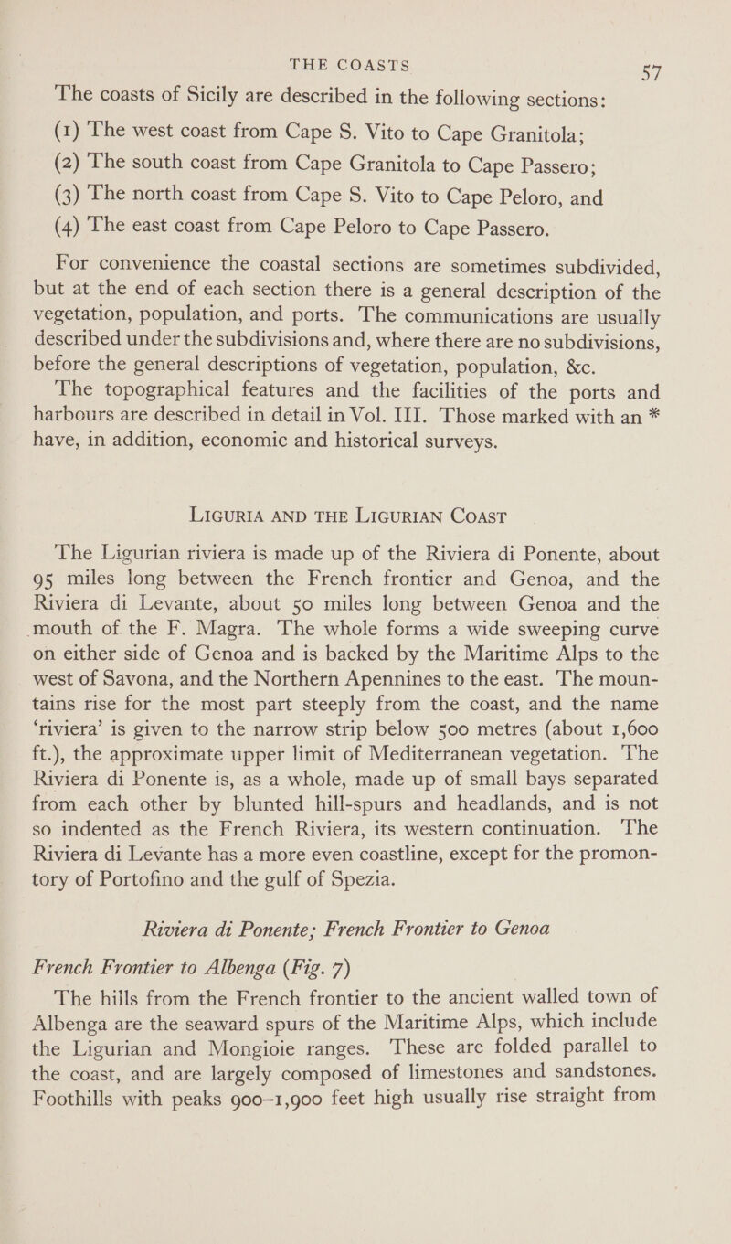 PE COASTS 5a The coasts of Sicily are described in the following sections: (1) The west coast from Cape S. Vito to Cape Granitola; (2) The south coast from Cape Granitola to Cape Passero; (3) The north coast from Cape S. Vito to Cape Peloro, and (4) The east coast from Cape Peloro to Cape Passero. For convenience the coastal sections are sometimes subdivided, but at the end of each section there is a general description of the vegetation, population, and ports. The communications are usually described under the subdivisions and, where there are no subdivisions, before the general descriptions of vegetation, population, &amp;c. The topographical features and the facilities of the ports and harbours are described in detail in Vol. III. Those marked with an * have, in addition, economic and historical surveys. LIGURIA AND THE LIGURIAN COAST The Ligurian riviera is made up of the Riviera di Ponente, about 95 miles long between the French frontier and Genoa, and the Riviera di Levante, about 50 miles long between Genoa and the mouth of the F. Magra. The whole forms a wide sweeping curve on either side of Genoa and is backed by the Maritime Alps to the west of Savona, and the Northern Apennines to the east. The moun- tains rise for the most part steeply from the coast, and the name ‘riviera’ is given to the narrow strip below 500 metres (about 1,600 ft.), the approximate upper limit of Mediterranean vegetation. The Riviera di Ponente is, as a whole, made up of small bays separated from each other by blunted hill-spurs and headlands, and is not so indented as the French Riviera, its western continuation. ‘T’he Riviera di Levante has a more even coastline, except for the promon- tory of Portofino and the gulf of Spezia. Riviera di Ponente; French Frontier to Genoa French Frontier to Albenga (Fig. 7) The hills from the French frontier to the ancient walled town of Albenga are the seaward spurs of the Maritime Alps, which include the Ligurian and Mongioie ranges. These are folded parallel to the coast, and are largely composed of limestones and sandstones. Foothills with peaks goo-1,g00 feet high usually rise straight from