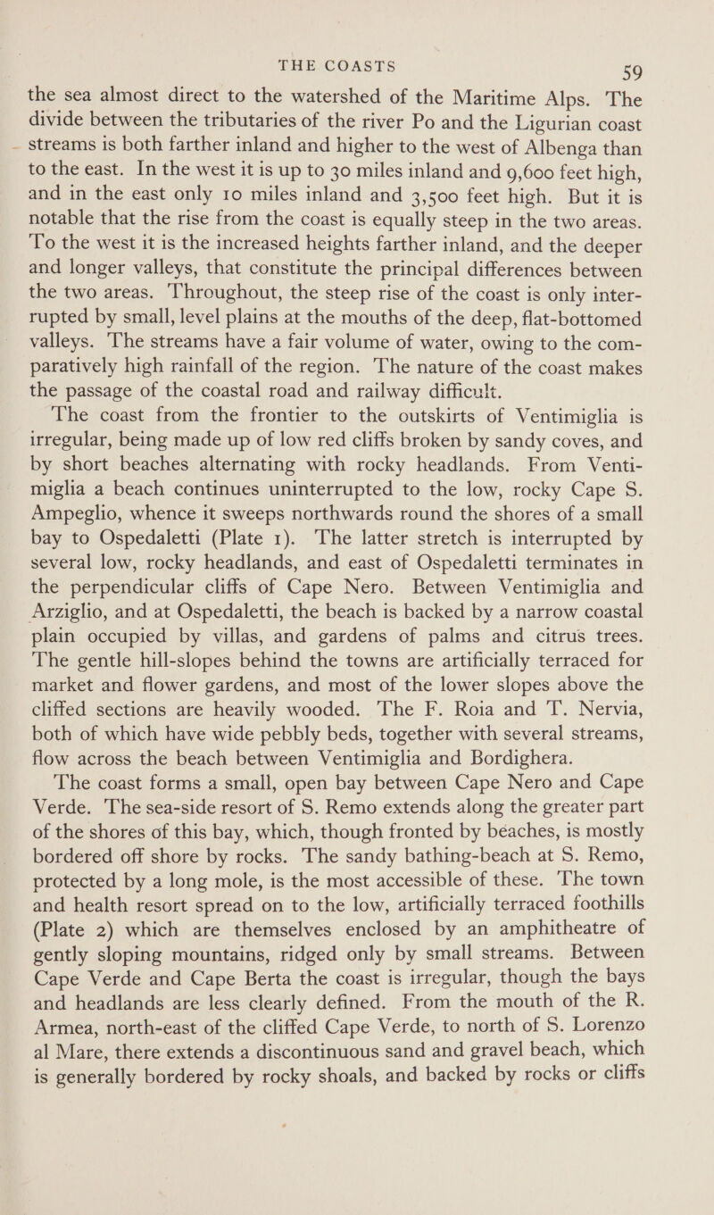 the sea almost direct to the watershed of the Maritime Alps. The divide between the tributaries of the river Po and the Ligurian coast - streams is both farther inland and higher to the west of Albenga than to the east. In the west it is up to 30 miles inland and 9,600 feet high, and in the east only 10 miles inland and 3,500 feet high. But it is notable that the rise from the coast is equally steep in the two areas. To the west it is the increased heights farther inland, and the deeper and longer valleys, that constitute the principal differences between the two areas. Throughout, the steep rise of the coast is only inter- rupted by small, level plains at the mouths of the deep, flat-bottomed valleys. ‘The streams have a fair volume of water, owing to the com- paratively high rainfall of the region. The nature of the coast makes the passage of the coastal road and railway difficult. The coast from the frontier to the outskirts of Ventimiglia is irregular, being made up of low red cliffs broken by sandy coves, and by short beaches alternating with rocky headlands. From Venti- miglia a beach continues uninterrupted to the low, rocky Cape S. Ampeglio, whence it sweeps northwards round the shores of a small bay to Ospedaletti (Plate 1). The latter stretch is interrupted by several low, rocky headlands, and east of Ospedaletti terminates in the perpendicular cliffs of Cape Nero. Between Ventimiglia and Arziglio, and at Ospedaletti, the beach is backed by a narrow coastal plain occupied by villas, and gardens of palms and citrus trees. The gentle hill-slopes behind the towns are artificially terraced for market and flower gardens, and most of the lower slopes above the cliffed sections are heavily wooded. The F. Roia and T. Nervia, both of which have wide pebbly beds, together with several streams, flow across the beach between Ventimiglia and Bordighera. The coast forms a small, open bay between Cape Nero and Cape Verde. The sea-side resort of S. Remo extends along the greater part of the shores of this bay, which, though fronted by beaches, is mostly bordered off shore by rocks. The sandy bathing-beach at 5. Remo, protected by a long mole, is the most accessible of these. The town and health resort spread on to the low, artificially terraced foothills (Plate 2) which are themselves enclosed by an amphitheatre of gently sloping mountains, ridged only by small streams. Between Cape Verde and Cape Berta the coast is irregular, though the bays and headlands are less clearly defined. From the mouth of the R. Armea, north-east of the cliffed Cape Verde, to north of 5. Lorenzo al Mare, there extends a discontinuous sand and gravel beach, which is generally bordered by rocky shoals, and backed by rocks or cliffs
