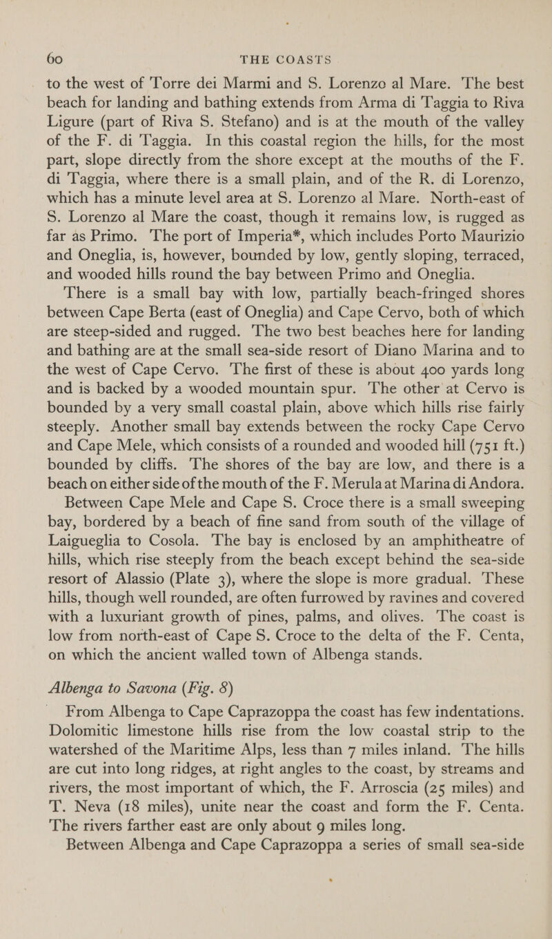 _ to the west of ‘Torre dei Marmi and S. Lorenzo al Mare. The best beach for landing and bathing extends from Arma di 'Taggia to Riva Ligure (part of Riva S. Stefano) and is at the mouth of the valley of the F. di T'aggia. In this coastal region the hills, for the most part, slope directly from the shore except at the mouths of the F. di ‘l'aggia, where there is a small plain, and of the R. di Lorenzo, which has a minute level area at S. Lorenzo al Mare. North-east of S. Lorenzo al Mare the coast, though it remains low, is rugged as far as Primo. ‘The port of Imperia*, which includes Porto Maurizio and Oneglia, is, however, bounded by low, gently sloping, terraced, and wooded hills round the bay between Primo and Oneglia. There is a small bay with low, partially beach-fringed shores between Cape Berta (east of Oneglia) and Cape Cervo, both of which are steep-sided and rugged. ‘The two best beaches here for landing and bathing are at the small sea-side resort of Diano Marina and to the west of Cape Cervo. The first of these is about 400 yards long and is backed by a wooded mountain spur. ‘The other at Cervo is bounded by a very small coastal plain, above which hills rise fairly steeply. Another small bay extends between the rocky Cape Cervo and Cape Mele, which consists of a rounded and wooded hill (751 ft.) bounded by cliffs. he shores of the bay are low, and there is a beach on either side of the mouth of the F. Merulaat Marina di Andora. Between Cape Mele and Cape S. Croce there is a small sweeping bay, bordered by a beach of fine sand from south of the village of Laigueglia to Cosola. The bay is enclosed by an amphitheatre of hills, which rise steeply from the beach except behind the sea-side resort of Alassio (Plate 3), where the slope is more gradual. ‘These hills, though well rounded, are often furrowed by ravines and covered with a luxuriant growth of pines, palms, and olives. The coast is low from north-east of Cape S. Croce to the delta of the F. Centa, on which the ancient walled town of Albenga stands. Albenga to Savona (Fig. 8) From Albenga to Cape Caprazoppa the coast has few indentations. Dolomitic limestone hills rise from the low coastal strip to the watershed of the Maritime Alps, less than 7 miles inland. The hills are cut into long ridges, at right angles to the coast, by streams and rivers, the most important of which, the F. Arroscia (25 miles) and T. Neva (18 miles), unite near the coast and form the F. Centa. The rivers farther east are only about 9 miles long. Between Albenga and Cape Caprazoppa a series of small sea-side
