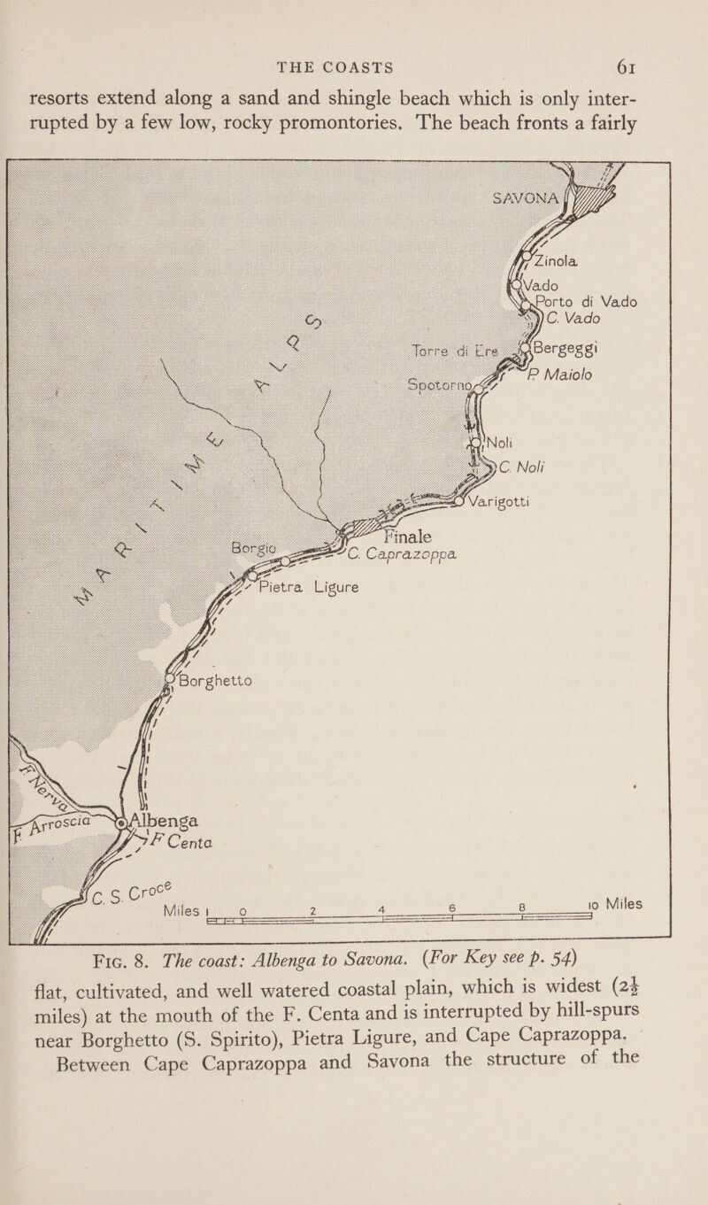 resorts extend along a sand and shingle beach which is only inter- rupted by a few low, rocky promontories. The beach fronts a fairly     ‘ Bergeggi “P Maiolo    Ss C. Caprazopoa | oan ¢ Pietra Ligure  Uy! , Borghetto  Hos. cree | | oe Miles 1___o 2 pee eae WS teal Miles  Fic. 8. The coast: Albenga to Savona. (For Key see p. 54) flat, cultivated, and well watered coastal plain, which is widest (24 miles) at the mouth of the F. Centa and is interrupted by hill-spurs near Borghetto (S. Spirito), Pietra Ligure, and Cape Caprazoppa. — Between Cape Caprazoppa and Savona the structure of the