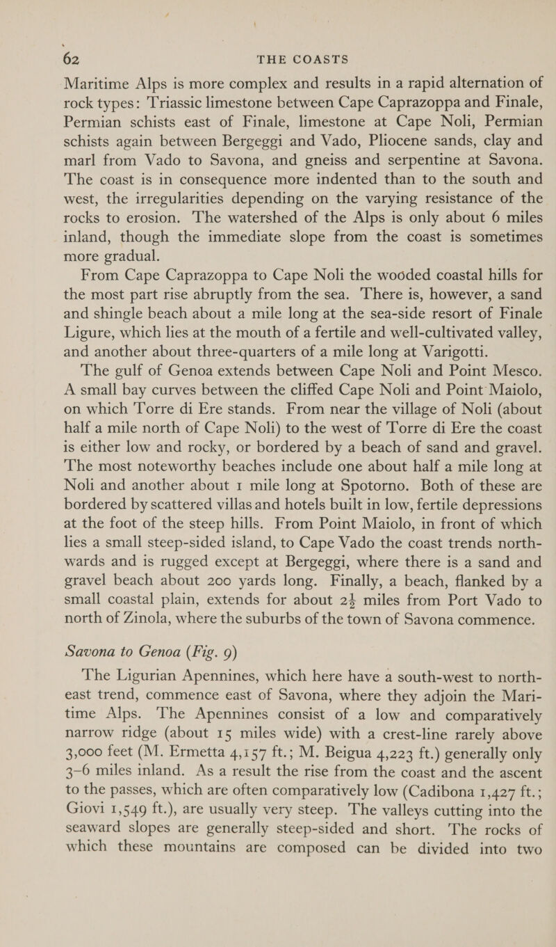 Maritime Alps is more complex and results in a rapid alternation of rock types: Triassic limestone between Cape Caprazoppa and Finale, Permian schists east of Finale, limestone at Cape Noli, Permian schists again between Bergeggi and Vado, Pliocene sands, clay and marl from Vado to Savona, and gneiss and serpentine at Savona. The coast is in consequence more indented than to the south and west, the irregularities depending on the varying resistance of the rocks to erosion. The watershed of the Alps is only about 6 miles inland, though the immediate slope from the coast is sometimes more gradual. | From Cape Caprazoppa to Cape Noli the wooded coastal hills for the most part rise abruptly from the sea. There is, however, a sand and shingle beach about a mile long at the sea-side resort of Finale Ligure, which lies at the mouth of a fertile and well-cultivated valley, and another about three-quarters of a mile long at Varigotti. The gulf of Genoa extends between Cape Noli and Point Mesco. A small bay curves between the cliffed Cape Noli and Point Maiolo, on which Torre di Ere stands. From near the village of Noli (about half a mile north of Cape Noli) to the west of Torre di Ere the coast is either low and rocky, or bordered by a beach of sand and gravel. The most noteworthy beaches include one about half a mile long at Noli and another about 1 mile long at Spotorno. Both of these are bordered by scattered villas and hotels built in low, fertile depressions at the foot of the steep hills. From Point Maiolo, in front of which lies a small steep-sided island, to Cape Vado the coast trends north- wards and is rugged except at Bergeggi, where there is a sand and gravel beach about 200 yards long. Finally, a beach, flanked by a small coastal plain, extends for about 2} miles from Port Vado to north of Zinola, where the suburbs of the town of Savona commence. Savona to Genoa (Fig. 9) The Ligurian Apennines, which here have a south-west to north- east trend, commence east of Savona, where they adjoin the Mari- time Alps. The Apennines consist of a low and comparatively narrow ridge (about 15 miles wide) with a crest-line rarely above 3,000 feet (M. Ermetta 4,157 ft.; M. Beigua 4,223 ft.) generally only 3-6 miles inland. As a result the rise from the coast and the ascent to the passes, which are often comparatively low (Cadibona 1,427 ft.; Giovi 1,549 ft.), are usually very steep. The valleys cutting into the seaward slopes are generally steep-sided and short. The rocks of which these mountains are composed can be divided into two