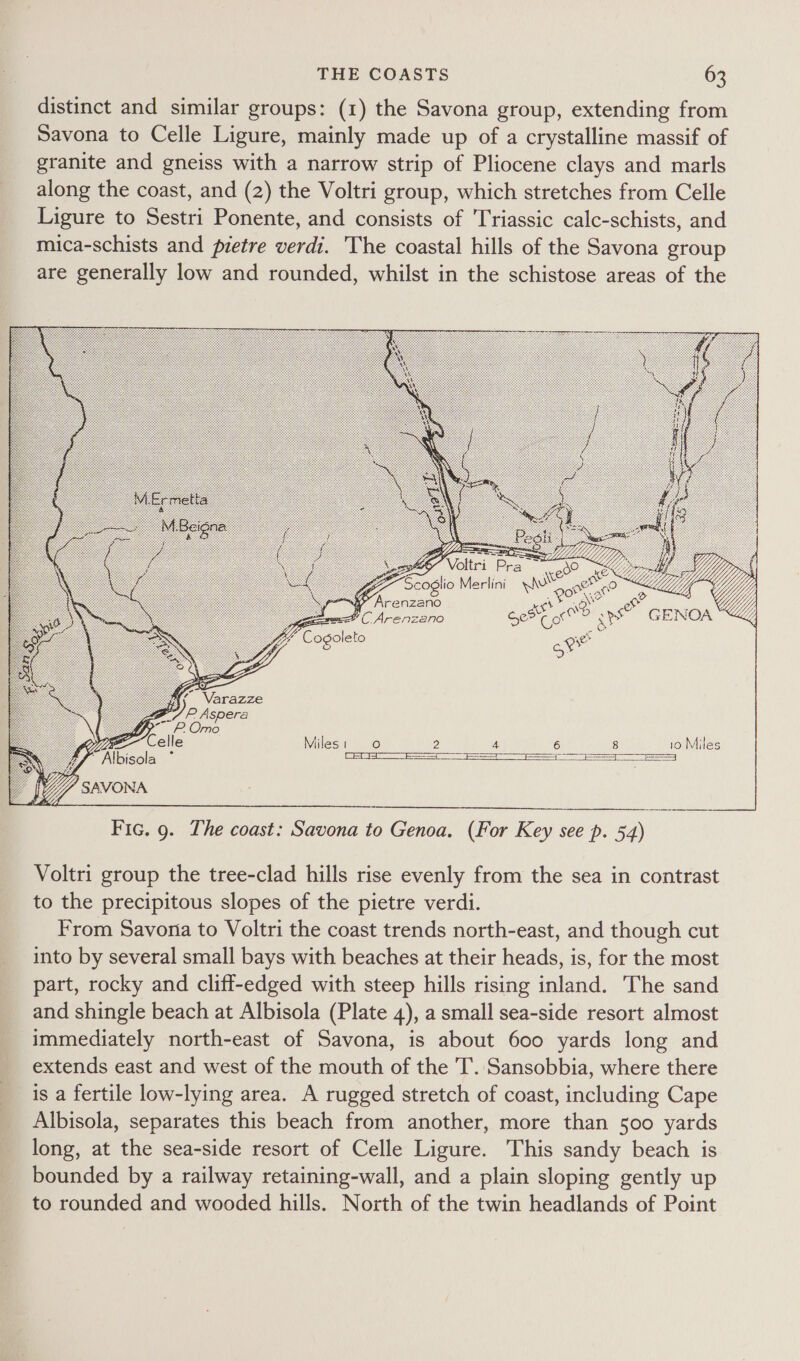 distinct and similar groups: (1) the Savona group, extending from Savona to Celle Ligure, mainly made up of a crystalline massif of granite and gneiss with a narrow strip of Pliocene clays and marls along the coast, and (2) the Voltri group, which stretches from Celle Ligure to Sestri Ponente, and consists of Triassic calc-schists, and mica-schists and pretre verdi. The coastal hills of the Savona group are generally low and rounded, whilst in the schistose areas of the 9) et” Arenzano Biro al Ce? Jay eae See co 3) aps Cogoleto ot Miles: 0 2 4 6 8 10 Miles a  AN  bisola °  Fic. 9. The coast: Savona to Genoa. (For Key see p. 54) Voltri group the tree-clad hills rise evenly from the sea in contrast to the precipitous slopes of the pietre verdi. From Savona to Voltri the coast trends north-east, and though cut into by several small bays with beaches at their heads, is, for the most part, rocky and cliff-edged with steep hills rising inland. The sand and shingle beach at Albisola (Plate 4), a small sea-side resort almost immediately north-east of Savona, is about 600 yards long and extends east and west of the mouth of the T. Sansobbia, where there is a fertile low-lying area. A rugged stretch of coast, including Cape Albisola, separates this beach from another, more than 500 yards long, at the sea-side resort of Celle Ligure. This sandy beach is bounded by a railway retaining-wall, and a plain sloping gently up to rounded and wooded hills. North of the twin headlands of Point