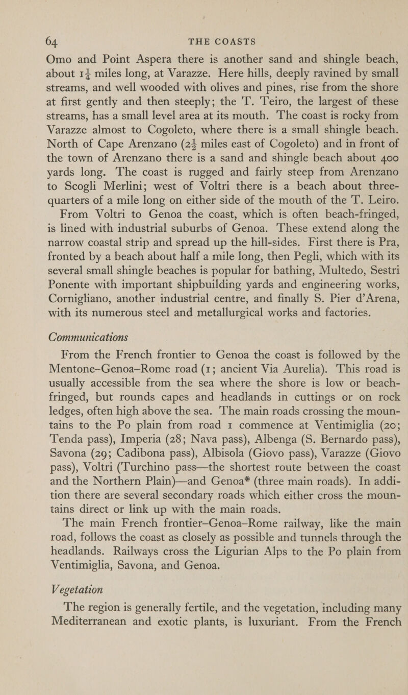 Omo and Point Aspera there is another sand and shingle beach, about 14 miles long, at Varazze. Here hills, deeply ravined by small streams, and well wooded with olives and pines, rise from the shore at first gently and then steeply; the 'T. Teiro, the largest of these streams, has a small level area at its mouth. The coast is rocky from Varazze almost to Cogoleto, where there is a small shingle beach. North of Cape Arenzano (24 miles east of Cogoleto) and in front of the town of Arenzano there is a sand and shingle beach about 400 yards long. ‘The coast is rugged and fairly steep from Arenzano to Scogli Merlini; west of Voltri there is a beach about three- quarters of a mile long on either side of the mouth of the T. Leiro. From Voltri to Genoa the coast, which is often beach-fringed, is lined with industrial suburbs of Genoa. These extend along the narrow coastal strip and spread up the hill-sides. First there is Pra, fronted by a beach about half a mile long, then Pegli, which with its several small shingle beaches is popular for bathing, Multedo, Sestri Ponente with important shipbuilding yards and engineering works, Cornigliano, another industrial centre, and finally S. Pier d’Arena, with its numerous steel and metallurgical works and factories. Communications From the French frontier to Genoa the coast is followed by the Mentone-Genoa—Rome road (1; ancient Via Aurelia). ‘This road is usually accessible from the sea where the shore is low or beach- fringed, but rounds capes and headlands in cuttings or on rock ledges, often high above the sea. ‘The main roads crossing the moun- tains to the Po plain from road 1 commence at Ventimiglia (20; Tenda pass), Imperia (28; Nava pass), Albenga (S. Bernardo pass), Savona (29; Cadibona pass), Albisola (Giovo pass), Varazze (Giovo pass), Voltri (Turchino pass—the shortest route between the coast and the Northern Plain)—and Genoa* (three main roads). In addi- tion there are several secondary roads which either cross the moun- tains direct or link up with the main roads. The main French frontier-Genoa—Rome railway, like the main road, follows the coast as closely as possible and tunnels through the headlands. Railways cross the Ligurian Alps to the Po plain from Ventimiglia, Savona, and Genoa. Vegetation The region is generally fertile, and the vegetation, including many Mediterranean and exotic plants, is luxuriant. From the French