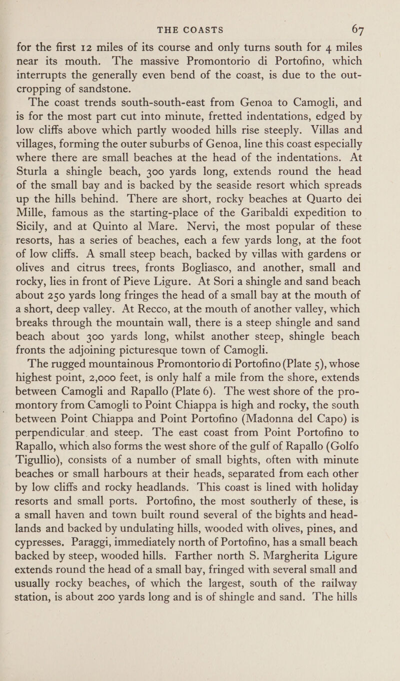 for the first 12 miles of its course and only turns south for 4 miles near its mouth. The massive Promontorio di Portofino, which interrupts the generally even bend of the coast, is due to the out- cropping of sandstone. The coast trends south-south-east from Genoa to Camogli, and is for the most part cut into minute, fretted indentations, edged by low cliffs above which partly wooded hills rise steeply. Villas and villages, forming the outer suburbs of Genoa, line this coast especially Sturla a shingle beach, 300 yards long, extends round the head of the small bay and is backed by the seaside resort which spreads up the hills behind. There are short, rocky beaches at Quarto dei Mille, famous as the starting-place of the Garibaldi expedition to Sicily, and at Quinto al Mare. Nervi, the most popular of these resorts, has a series of beaches, each a few yards long, at the foot of low cliffs. A small steep beach, backed by villas with gardens or olives and citrus trees, fronts Bogliasco, and another, small and rocky, lies in front of Pieve Ligure. At Soria shingle and sand beach about 250 yards long fringes the head of a small bay at the mouth of a short, deep valley. At Recco, at the mouth of another valley, which breaks through the mountain wall, there is a steep shingle and sand beach about 300 yards long, whilst another steep, shingle beach fronts the adjoining picturesque town of Camogli. The rugged mountainous Promontorio di Portofino (Plate 5), whose highest point, 2,000 feet, is only half a mile from the shore, extends between Camogli and Rapallo (Plate 6). ‘The west shore of the pro- montory from Camogli to Point Chiappa is high and rocky, the south between Point Chiappa and Point Portofino (Madonna del Capo) is perpendicular and steep. The east coast from Point Portofino to Rapallo, which also forms the west shore of the gulf of Rapallo (Golfo Tigullio), consists of a number of small bights, often with minute beaches or small harbours at their heads, separated from each other by low cliffs and rocky headlands. 'This coast is lined with holiday resorts and small ports. Portofino, the most southerly of these, is a small haven and town built round several of the bights and head- lands and backed by undulating hills, wooded with olives, pines, and cypresses. Paraggi, immediately north of Portofino, has a small beach backed by steep, wooded hills. Farther north 5. Margherita Ligure extends round the head of a small bay, fringed with several small and usually rocky beaches, of which the largest, south of the railway station, is about 200 yards long and is of shingle and sand. The hills