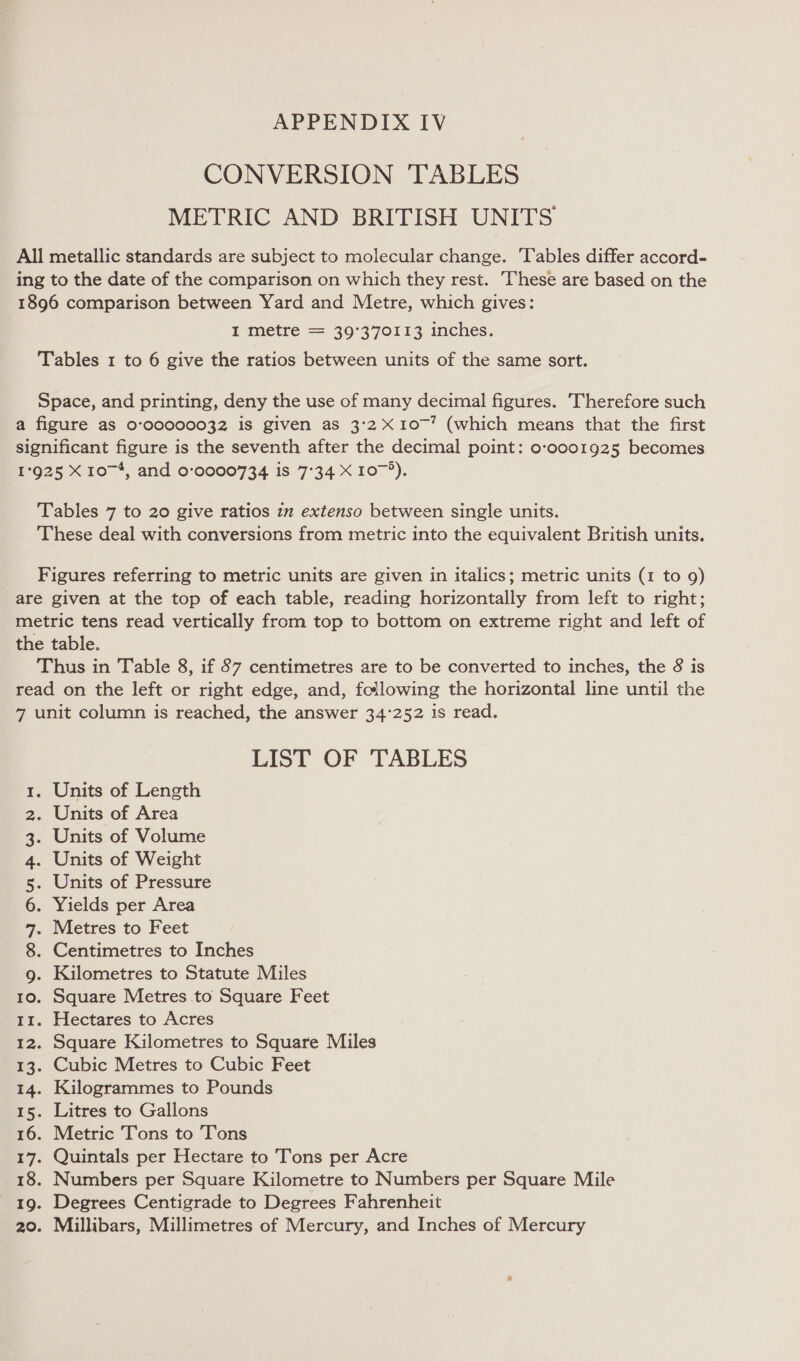 APPENDIX IV CONVERSION TABLES METRIC AND BRITISH UNITS All metallic standards are subject to molecular change. Tables differ accord- ing to the date of the comparison on which they rest. These are based on the 1896 comparison between Yard and Metre, which gives: I metre = 39°370113 inches. Tables 1 to 6 give the ratios between units of the same sort. Space, and printing, deny the use of many decimal figures. Therefore such a figure as 0:00000032 is given as 3:2 X10~’ (which means that the first significant figure is the seventh after the decimal point: o-0001925 becomes 1925 X 10~*, and 0°:0000734 is 7°34 X 107°). Tables 7 to 20 give ratios in extenso between single units. These deal with conversions from metric into the equivalent British units. Figures referring to metric units are given in italics; metric units (1 to 9) are given at the top of each table, reading horizontally from left to right; metric tens read vertically from top to bottom on extreme right and left of the table. Thus in Table 8, if 87 centimetres are to be converted to inches, the 8 is read on the left or right edge, and, following the horizontal line until the 7 unit column is reached, the answer 34°252 1s read. LIST OF TABLES Units of Length . Units of Area Units of Volume Units of Weight . Units of Pressure . Yields per Area . Metres to Feet . Centimetres to Inches 9g. Kilometres to Statute Miles 10. Square Metres to Square Feet 12. Square Kilometres to Square Miles 13. Cubic Metres to Cubic Feet 14. Kilogrammes to Pounds 15. Litres to Gallons 16. Metric Tons to Tons 17. Quintals per Hectare to Tons per Acre 18. Numbers per Square Kilometre to Numbers per Square Mile 19. Degrees Centigrade to Degrees Fahrenheit 20. Millibars, Millimetres of Mercury, and Inches of Mercury ONT AMP WN