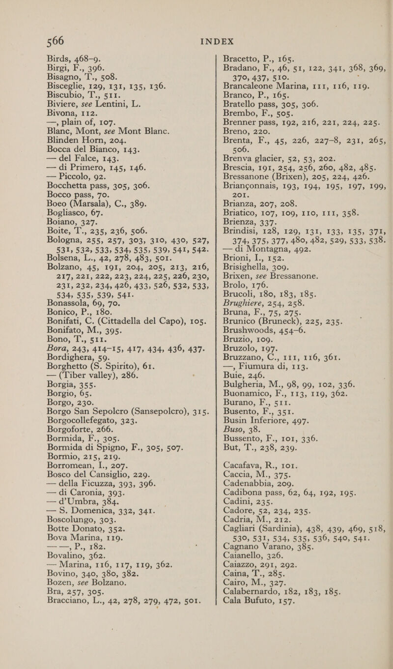 Birds, 468-9. Birgi, F., 396. Bisagno, 'T., 508. Bisceglie, 129, 131, 135, 136. Biscubio, 'T., 511. Biviere, see Lentini, L. Bivona, 112. —, plain of, 107. Blanc, Mont, see Mont Blanc. Blinden Horn, 204. Bocca del Bianco, 143. — del Falce, 143. — di Primero, 145, 146. — Piccolo, 92. Bocchetta pass, 305, 306. Bocco pass, 70. Boeo (Marsala), C., 389. Bogliasco, 67. Boiano, 327. Boite, T'., 235; 236; 506. Bologna, 255, 257, 303, 310, 430, 527, 531, 532, 533, 534, 535, 539 541, 542. Bolsena, L., 42, 278, 483, 501. Bolzano, 45, 191, 204, 205, 213, 216, 217, 221,222,223, 224; 225, 220, 220, 231, 232, 234, 426, 433, 526, 532, 533, 534, 535, 539, 541. Bonassola, 69, 70. Bonico, P., 180. Bonifati, C. (Cittadella del Capo), 105. Bonifato, M., 395. Bono, T., 511. Bora, 243, 414-15, 417, 434, 436, 437. Bordighera, 59. Borghetto (S. Spirito), 61. — (Tiber valley), 286. Borgia, 355. Borgio, 65. Borgo, 230. Borgo San Sepolcro (Sansepolcro), 315. Borgocollefegato, 323. Borgoforte, 266. Bormida, F., 305. Bormida di Spigno, F., 305, 507. Bormio, 215, 219. Borromean, I., 207. Bosco del Cansiglio, 229. — della Ficuzza, 393, 396. — di Caronia, 393. — d’Umbra, 384. — S$. Domenica, 332, 341. Boscolungo, 303. Botte Donato, 352. Bova Marina, 119. ——, P., 182. Bovalino, 362. — Marina, 116, 117, 119, 362. Bovino, 340, 380, 382. Bozen, see Bolzano. Bra, 257, 305. Bracciano, L., 42, 278, 279, 472, 501. Bracetto, P., 165. Bradano,, F.,. 46, $1,122,341; 368, 360, 379; 437; 510. Brancaleone Marina, 111, 116, 119. Branco, P., 165: Bratello pass, 305, 306. Brembo, F., 505. Brenner pass, 192, Breno, 220. Brenta, F., 45, 226, 227-8, 231, 506. Brenva glacier, 52, 53, 202. Brescia, 191, 254, 256, 260, 482, 485. Bressanone (Brixen), 205, 224, 426. Se NSS RIEY 193, 194, 195, 197, 199, 201. Brianza, 207, 208. Briatico, 107, 109, 110, III, 358. Brienza, 337. Brindisi, 128, 120,131, 133; 13537 374, 375, 377, 480, 482, 529, 533, 538. — di Montagna, 492. Brioni, I., 152. Brisighella, 309. Brixen, see Bressanone. Brolo, 176. Brucoli, 180, 183, 185. Brughiere, 254, 258. Bruna, F..75, 275: Brunico (Bruneck), 225, 235. Brushwoods, 454-6. Bruzio, 109. Bruzolo, 197. Bruzzano, C., 111, 116, 361. —, Fiumura di, 113. Buie, 246. Bulgheria, M., 98, 99, 102, 336. Buonamico, F., 113, 119, 362. Burano, F., 511. Busento, F., 351. Busin Inferiore, 497. Buso, 38. Bussento, F.,. 101, 336: But, T., 238,230. 216, 221, 224; 225. 265, Cacafava, R., 101. Caccia, M., 375. Cadenabbia, 209. Cadibona pass, 62, 64, 192, 195. Cadini, 235. Cadore, §2,. 234, 235. Cadria, M., 212. 530, 531, 534, 535, 530, 540, 541. Cagnano Varano, 385. Caianello, 326. Caiazzo, 291, 292. Cairia, T., 285. Cairo, M., 327: Calabernardo, 182, 183, 185. Cala Bufuto, 157.