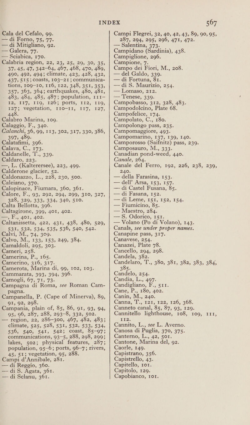 — di Forno, 75, 77. — di Mitigliano, 92. — Galera, 77. — Sciabica, 170. Walabria region, 22, 23, 25, 29, 30, 35, 37, 45, 47, 342-64, 467, 468, 470, 489, 490, 492, 494; climate, 423, 428, 432, 437, 515; coasts, 103-21 ; communica- HONS, TOO-10, 116, 122, 348, 351, 353; 357, 363, 364; earthquakes, 480, 481, - 483, 484, 485, 487; population, 111— £25 117,110, 126; ports,. 112, 119, 127; vegetation, 110-11, 117, 127, 448. Calabro Marina, 109. Calaggio, F., 340. Calancht, 36, 99, 113, 302, 317, 330, 386, 397, 489. Calatafimi, 396. Malava, C., 1°73. Caldanelle, T., 339. Caldaro, 223. —, L. (Kalterersee), 223, 499. Calderone glacier, 52. Caldonazzo, L., 228, 230, 500. Caleiano, 370. Calopinace, Fiumara, 360, 361. Calore, F., 93, 292, 294, 299, 310, 327, 328, 329, 333, 334, 340, 510. Calta Bellotta, 396. Caltagirone, 399, 401, 402. —, F., 401, 402. Caltanissetta, 422, 431, 438, 480, 529, 531, 532, 534, 535, 536, 540, 542. Calvi, M., 74, 309. Calvo, M., 133, 153, 249, 384. Camaldoli, 295, 303. Cameri, 258. Camerina, P., 165. Camerino, 316, 317. Camerota, Marina di, 99, 102, 103. Cammarata, 393, 394, 396. jCamogli, 67, 71, 73. Campagna di Roma, see Roman Cam- pagna. Campanella, P. (Cape of Minerva), 89, QI, 92, 298. Campania, plain of, 85, 86, 91, 93, 94, 95, 96, 287, 288, 293-8, 332, 502. — region, 22, 286-300, 467, 482, 483; climate, 525, 528, 531, 532, 533, 534, 536, 540, 541, 542; coast, 85-97; communications, 93-5, 288, 298, 299; lakes, 502; physical features, 287; population, 95-6; ports, 96-7; rivers, 45, 51; vegetation, 95, 288. Campi d’Annibale, 281. — di Reggio, 360. —diS. Agata, 361. — di Sclanu, 361. 567 287, 294, 295, 296, 471, 472. — Salentina, 373. Campidano (Sardinia), 438. Campiglione, 296. Campione, 7. Campo dei Fiori, M., 208. — del Galdo, 339. — di Fortuna, 81. — di S. Maurizio, 254. — Lomaso, 212. — 'Tenese, 339. Campobasso, 312, 328, 483. Campodolcino, Plate 68. Campofelice, 174. Campolato, C., 180. Campolongo pass, 235. Campomaggiore, 493. Campomarino, 137, 139, 140. Camporosso (Saifnitz) pass, 239. Camposauro, M., 333. Canadian pond-weed, 440. Canale, 264. Canale del Ferro, 192, 226, 238, 239, 240. — della Farasina, 153. — dell’ Arsa, 153, 157. — di Castel Fusana, 85. — di Fasana, 152. — di Leme, 151, 152, 154. — Fiumicino, 85. — Maestro, 284. — §. Odorico, 151. — Volano (Po di Volano), 143. Canals, see under proper names. Canapine pass, 317. Canavese, 254. Canazei, Plate 78. Cancello, 294, 298. Candela, 382. Candelaro, T., 380, 381, 382, 383, 384, 385. Candelo, 254. Candia, L., 497. Candigliano, F., 511. Cane, P., 150, 402. Canin, M., 240. Canna, T., 121, 122, 126, 368. Canneto canal, 85, 87, 93, 129. Cannitello lighthouse, 108, 109, 111 Fiz. Cannito, L., see L. Averno. Canosa di Puglia, 370, 375. Canterno, L., 42, 501. Cantone, Marina del, 92. Caorle, 149. Capistrano, 356. Capistrello, 43. Capitello, ror. Capitolo, 129. Capobianco, ror, bd