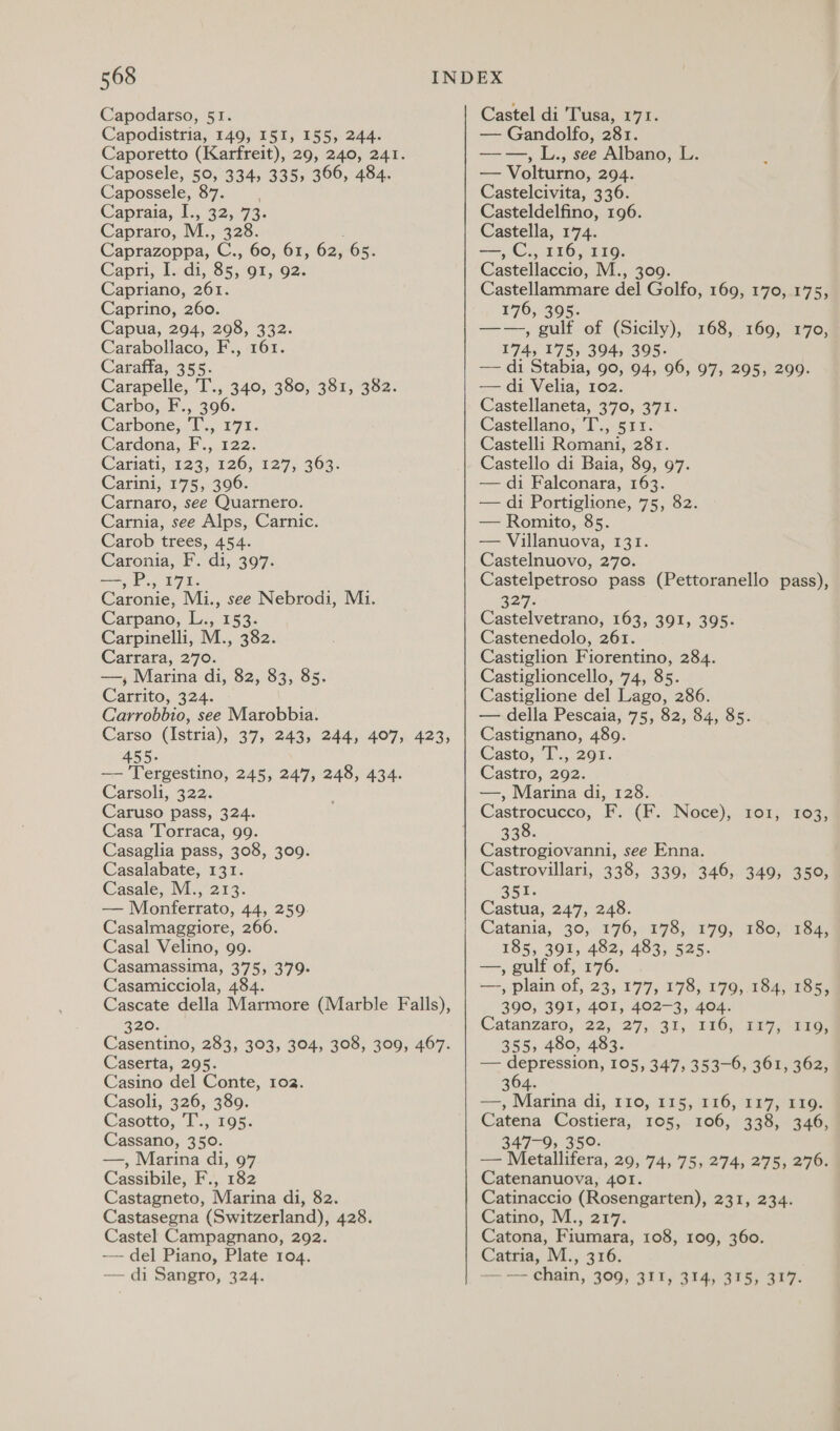 Capodarso, 51. Capodistria, 149, I5I, 155, 244. Caporetto (Karfreit), 29, 240, 241. Caposele, 50, 334, 335, 366, 484. Capossele, 87. Capraia; 1, 325.73: Capraro, M., 328. Caprazoppa, C., 60, 61, 62, 65. Capri, Tdi, 8x, QI, 92. Capriano, 261. Caprino, 260. Capua, 294, 298, 332. Carabollaco, F., 161. Caraffa, 355. Carapelle, T., 340, 380, 381, 382. Carbo, F., 396. Carbone, T., 171. Cardona, F., 122. Cariati,, 123; 126, 127; 369: Carini, 175, 396. Carnaro, see Quarnero. Carnia, see Alps, Carnic. Carob trees, 454. Caronia, F. di, 397. —, P., 171. Caronie, Mi., see Nebrodi, Mi. Carpano, L., 153. Carpinelli, M., 382. Carrara, 270. —, Marina di, 82, 83, 85. Carrito, 324. Carrobbio, see Marobbia. Carso (Istria), 37, 243, 244, 407, 423, 455. — Tergestino, 245, 247, 248, 434. Carsoli, 322. Caruso pass, 324. Casa Torraca, 99. Casaglia pass, 308, 309. Casalabate, 131. Casale, M., 213. — Monferrato, 44, 259. Casalmaggiore, 266. Casal Velino, 99. Casamassima, 375, 379. Casamicciola, 484. Cascate della Marmore (Marble Falls), 320. Casentino, 283, 303, 304, 308, 309, 467. Caserta, 295. Casino del Conte, 102. Casoli, 326, 389. Casotto,. 1 :, 195; Cassano, 350. —, Marina di, 97 Cassibile, F., 182 Castagneto, Marina di, 82. Castasegna (Switzerland), 428. Castel Campagnano, 292. ~~ del Piano, Plate 104. — di Sangro, 324. Castel di Tusa, 171. — Gandolfo, 281. ——, L., see Albano, L. — Volturno, 294. Castelcivita, 336. Casteldelfino, 196. Castella, 174. —, C., 116, 119. Castellaccio, ML.;-300. piste Aca del Golfo, 169, 170, 175, 176, 39 ——, al of (Sicily), 268, 169) 14705 174, 175, 394, 395. —— di Stabia, 90, 94, 96, 97, 295, 299. — di Velia, 102. Castellaneta, 370, 371. Castellano, 'T., 511. Castelli Romani, 281. Castello di Baia, 89, 97. — di Falconara, 163. — di Portiglione, 75, 82. — Romito, 85. — Villanuova, 131. Castelnuovo, 270. Castelpetroso pass (Pettoranello pass), 3277. Castelvetrano, 163, 391, 395. Castenedolo, 261. Castiglion Fiorentino, 284. Castiglioncello, 74, 85. Castiglione del Lago, 286. — della Pescaia, 75, 82, 84, 85. Castignano, 489. Casto; 13,201. Castro, 292. —, Marina di, 128. 103, 338. | ; Castrogiovanni, see Enna. Castrovillari, 338, 339, 346, 349, 350, 351. Castua, 247, 248. Catania, 30, 176, 178, 179, 180, 185, 391, 482, 483, 525. —, gulf of, 176. aR) plain of, 23, 177; 178, 179, 184, 185, 390, 391, 401, 402-3, 404. Catanzaro, 22; 27,31, 186) ta7,.aaor 355, 480, 483. =; depression; 105, 247; 3530; 30m aaa) 304. ——, Marina di, 110, 115, 116, 1177, 110. Catena Costiera, 105, 106, 338, 346, 347-9, 350. — Metallifera, 29, 74, 75, 274, 275, 276. Catenanuova, 401. Catinaccio (Rosengarten), 231, 234. Catino, M., 217. Catona, Fiumara, 108, 109, 360. Catria, M., 316. va an chain, 309, 311, 314,315) 317. 184,