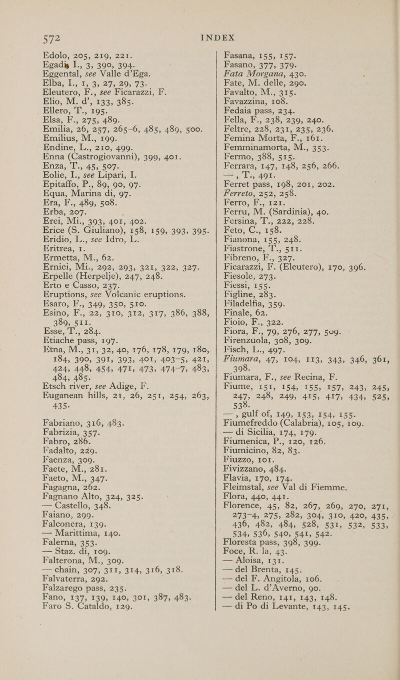 Wi Edolo, 205, 219, 221. Egadig I., 3, 390, 394. Eggental, see Valle d’Ega. Biba; 1.,°1, 3.2729. 73- Eleutero, F., see Ficarazzi, F. Elio; M. d’, 133; 385. Ellero, T., 195. Elsa, F., 275, 489. Emilia, 26, 257, 265-6, 485, 489, 500. Emilius, M., 199. Endine, L., 210, 499. Enna (Castrogiovanni), 399, 401. Enza, T., 45, 507. Eolie, I., see Lipari, I. Epitaffo, P., 89, 90, 97. Equa, Marina di, 97. Era, F., 489, 508. Erba, 207. Erei, Mi., 393, 401, 402. Erice (Ss. Giuliano), 158, 159, 393, 395. Eridio, L., see Idro, Eritrea, 1 Ermetta, M., 62. Ernici, IVit.,’202,-203,. 321,322, 327. Erpelle (Herpelje), 247, 248. Erto e Casso, 237. Eruptions, see Volcanic eruptions. Esaro, F., $40; 350, 5103. ~- Psind, F.,122, $10, 312, 317,-386,. 388; 389, 511. Esse, I’.,' 284: Etiache pass, 197. 184, 390, 391, 393, 401, 403-5, 421, 424, 448, 454, 484, 485. Etsch river, see Adige, F. Euganean hills, 21, 26, 251, 435. 254, 263, Fabriano, 316, 483. Fabrizia, 357. Fabro, 286. Fadalto, 229. Faenza, 309. Faete, M., 281. Faeto, M., 347. Fagagna, 262. Fagnano Alto, 324, 325. — Castello, 348. Faiano, 299. Falconera, 139. — Marittima, 140. Falerna, 353. — Staz. di, 109. Falterona, M., 309. — chain, 307, BER, 394). 326, 378: Falvaterra, 292. Falzarego pass, 235. Fano, 137, 139, 140, 301, 387, 483. Fasana, 155, 157. Fasano, 377, 379. Fata Morgana, 430. Fate, M. delle, 290. Favalto, M., 315 Favazzina, 108. Fedaia pass, 234. Fella, F., 238, 239, 240. Feltre, 228, 231, 235, 236. Femina Morta, F., 161. Femminamorta, M., 353. Fermo, 388, 515. Ferrara, 147, 148, 256, 266. ER T; 491. Ferret pass, 198, 201, 202. Ferreto, 252, 258. Ferro,. F\y-121¢ Ferru, M. (Sardinia), 40. Fersina, T., 222, 228. Feto, C., 158. Fianona, 155, 248. Fiastrone, T., 511. Fibreno; F., 327. Ficarazzi, F. (Eleutero), 170, 396. Fiesole, 273. Fiessi, 155. Figline, 283. Filadelfia, 359. Finale, 62. Fioio, F., 322. Fiora, F., 79, 276, 277, 509. Firenzuola, 308, 309. Fisch, L., 497. he 47, 104, 113, 343, 346, 361, 390. Fiumara, F., see Recina, F. Fiume, 151, 154, 155, 157, 243, 245, 247 248, 249, 415, 417, 434, 525, 530. —— , gulfof, 149,153, 154) 56 Fiumefreddo (Calabria), 105, 109. — di Sicilia, 174, 179. Fiumenica, P., 120, 126. Fiumicino, 82, 83 Fiuzzo, 101. Fivizzano, 484. Flavia, 170, 174. Fleimstal, see Val di Fiemme. Flora, 440, 441. Florence, 45, 82,°267, 260).270; 2776 273-4, 275, 282, 304, 310, 420, 4355 436, 482, 484, 528, 531, 532, 533, 534, 536, 540, 541, 542. Floresta pass, 398, 399. Foce, R. la, 43. — Aloisa, 131. — del Brenta, 145. — del F. Angitola, 106. — del L. d’Averno, go. — del Reno, 141, 143, 148.