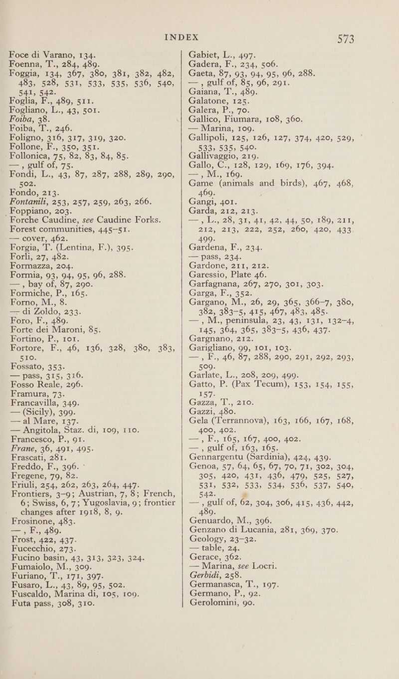 Foenna, T., 284, 489. Foggia, 134, 367, 380, 381, 382, 482, 483, 528, 531, 533, 535, 536, 540, 541, 542. Foglia, F., 489, 511. Fogliano, L., 43, 501. Foiba, 38. Foiba, T.; 246. Foligno, 316, 317, 319, 320. Follone, F., 350, 351. -Follonica, 75, 82, 83, 84, 85. — , gulf of, 75. Fondi, L., 43, 87, 287, 288, 289, 290, 502. Fondo, 213. Fontanilt, 253, 257, 259, 263, 266. _Foppiano, 203. Forche Caudine, see Caudine Forks. Forest communities, 445-51. -— cover, 462. Forgia, T. (Lentina, F.), 395. FPorli, 27, 482. Formazza, 204. Formia, 93, 94, 95, 96, 288. —, bay of, 87, 290. Formiche, P., 165. Forno, M., 8. — di Zoldo, 233. Foro, F., 489. Forte dei Maroni, 85. Fortino, P., ror. Fortore, F., 46, 510. Fossato, 353. — pass, 315, 316. Fosso Reale, 296. Framura, 73. Francavilla, 349. — (Sicily), 399. — al Mare, 137. — Angitola, Staz. di, 109, 110. Francesco, P., 91. Frane, 36, 491, 495. Frascati, St, Freddo, F., 396. ° Fregene, 79, 82. Pruli, 254, 262, 263, 264,447. Frontiers, 3-9; Austrian, 7, 8; French, 6; Swiss, 6, 7; Yugoslavia, 9; frontier changes after 1918, 8, 9. Frosinone, 483. ey 9 i, 489. PLOs',.422, 437. Fucecchio, 273. Fucino basin, 43, 313, 323, 324. Fumaiolo, M., 309. Puriano, I'., 171, 397- Fusaro; L., 43, 89, 95, 502. Fuscaldo, Marina di, 105, 109. Futa pass, 308, 310. £36, 3285 330, 383, 573 Gadera, F., 234, 506. Gaeta, 87, 93, 94, 95, 96, 288. — , gulf of, 85, 96, 291. Gaiana, T., 489. Galatone, 125. Galera, P., 70. Gallico, Fiumara, 108, 360. — Marina, 109. Gallipoli, 725.126, 127; 374, .420, 529, ~ 533, 535» 540. Gallivaggio, 219. Gallo, me $25,°129y 160, 170;:394, aes) M., 9. Game (animals and birds), 467, 468, 469. Gangi, 401. Garda, 212,273. iat i 28, 31, 41, 42, 44, 50, 189, ail, 242, 213; 222, 282, 260,;1420;) 433, 499. Gardena, F., 234. — pass, 234. Gardone,2t1 212: Garessio, Plate 46. Garfagnana, 267, 270, 301, 303. Garga, F., 352: Gargano, M., 26, 29, 365, 366-7, 380, cee 383-5, 415, 467, 483, 485. , M., peninsula, 23;. 433.135, 145, 364, 365, 383-5, 436, 437. Gargnano, 212. Garigliano, 99, IOI, 103. == ,8.,°405 87, 208, 290, 201.202, 203, 132-4, 509. Garlate, L., Gatto, 557: (Gazza,e Us, Gazzi, 480. Gela (Terrannova), 163, 166, 167, 168, 400, 402. —,F., 165, 167, 400, 402. — , gulf of, 163, 165. Gennargentu (Sardinia), 424, 439. Genoa, 57, 64, 65, 67, 70, 71, 302, 304, 305, 420, 431, 436, 479, 525, 527, 531, 532, 533, 534, 536, 537, 540, 208, 209, 499. P. (Pax: Tecuim);, 1535 154) 155; 210. 5A2. ’ ot out of, 62, 304, 306, 415, 436, 442, 489. Genuardo, M., 396. Genzano di Lucania, 281, 369, 370. Geology, 23-32. — table, 24. Gerace, 362. — Marina, see Locri. Gerbidi, 258. Germanasca, T’., 197. Germano, P., 92. Gerolomini, 90.